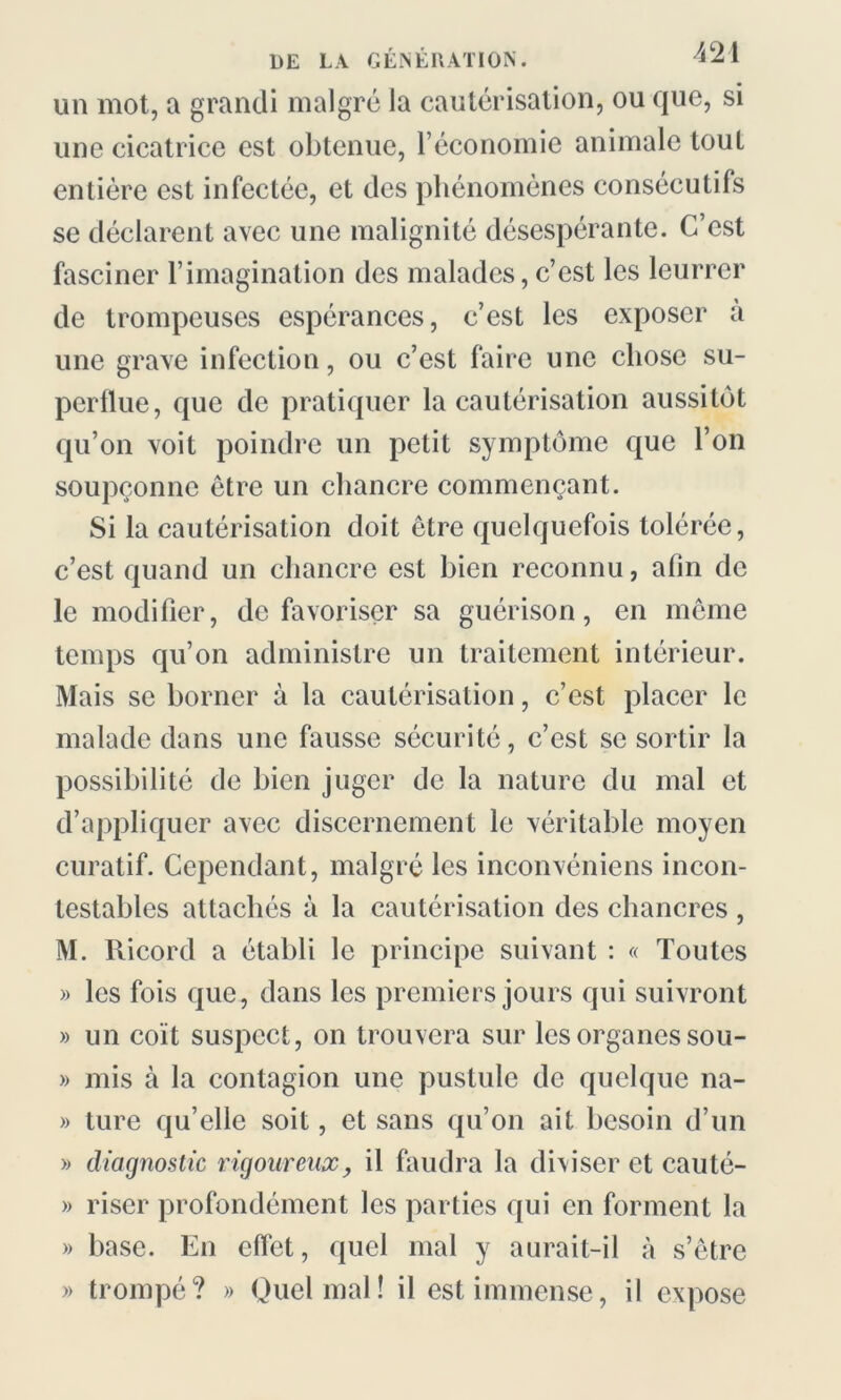 un mot, a grandi malgré la cautérisation, ou que, si une cicatrice est obtenue, l’économie animale tout entière est infectée, et des phénomènes consécutifs se déclarent avec une malignité désespérante. C’est fasciner l’imagination des malades, c’est les leurrer de trompeuses espérances, c’est les exposer à une grave infection, ou c’est faire une chose su- perflue, que de pratiquer la cautérisation aussitôt qu’on voit poindre un petit symptôme que l’on soupçonne être un chancre commençant. Si la cautérisation doit être quelquefois tolérée, c’est quand un chancre est bien reconnu, afin de le modifier, défavoriser sa guérison, en même temps qu’on administre un traitement intérieur. Mais se borner à la cautérisation, c’est placer le malade dans une fausse sécurité, c’est se sortir la possibilité de bien juger de la nature du mal et d’appliquer avec discernement le véritable moyen curatif. Cependant, malgré les inconvéniens incon- testables attachés à la cautérisation des chancres , M. Ricord a établi le principe suivant : « Toutes » les fois que, dans les premiers jours qui suivront » un coït suspect, on trouvera sur les organes sou- » mis à la contagion une pustule de quelque na- » ture qu’elle soit, et sans qu’on ait besoin d’un » diagnostic rigoureux, il faudra la diviser et cauté- » riser profondément les parties qui en forment la » base. En effet, quel mal y aurait-il à s’être » trompé? » Quel mal! il est immense, il expose