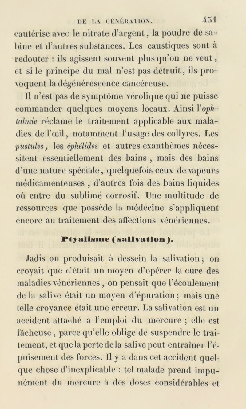 cautérise avec le nitrate d’argent, la poudre de Sa- bine et d’autres substances. Les caustiques sont à redouter : ils agissent souvent plus qu’on ne veut, et si le principe du mal n’est pas détruit, ils pro- voquent la dégénérescence cancéreuse. 11 n’est pas de symptôme vérolique qui ne puisse commander quelques moyens locaux. Ainsi Y oph- talmie réclame le traitement applicable aux mala- dies de l’œil, notamment l’usage des collyres. Les pustules, les éphélides et autres exanthèmes néces- sitent essentiellement des bains , mais des bains d’une nature spéciale, quelquefois ceux de vapeurs médicamenteuses , d’autres fois des bains liquides où entre du sublimé corrosif. Une multitude de ressources que possède la médecine s’appliquent encore au traitement des affections vénériennes. Ptyalisme (salivation). Jadis on produisait à dessein la salivation; on croyait que c’était un moyen d’opérer la cure des maladies vénériennes , on pensait que l’écoulement de la salive était un moyen d’épuration; mais une telle croyance était une erreur. La salivation est un accident attaché à l’emploi du mercure ; elle est fâcheuse, parce quelle oblige de suspendre le trai- tement, et que la perte de la salive peut entraîner l’é- puisement des forces. Il y a dans cet accident quel- que chose d’inexplicable : tel malade prend impu- nément du mercure à des doses considérables et