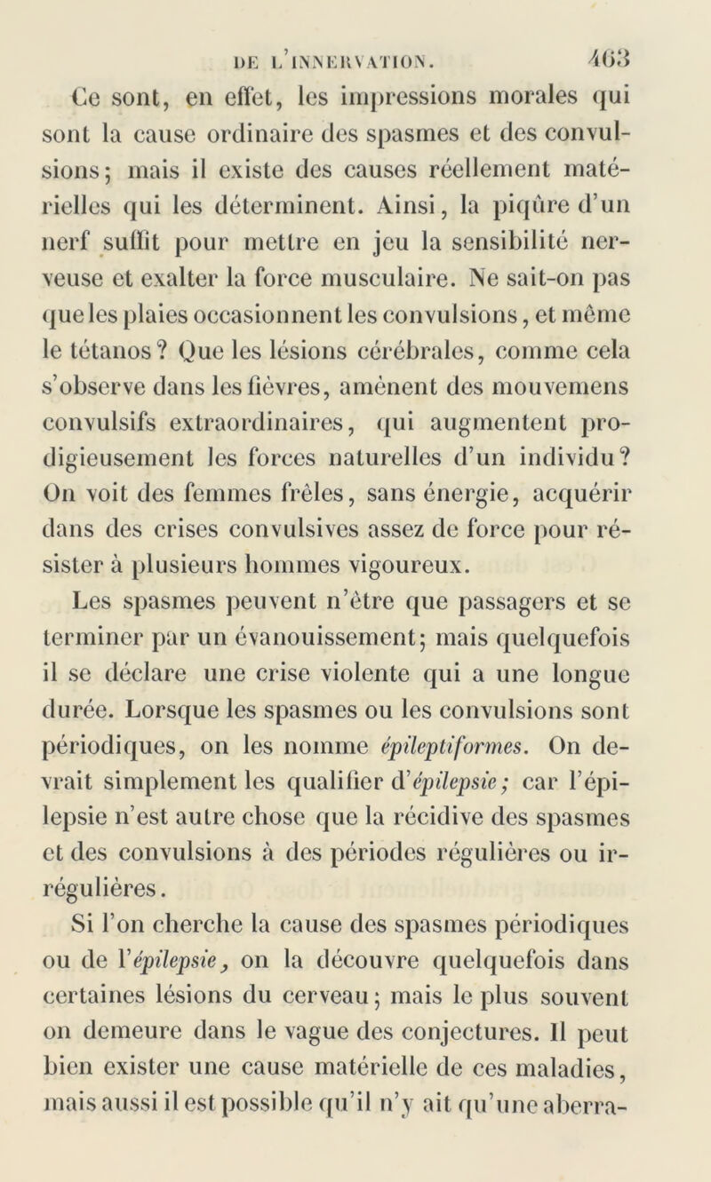 Ce sont, en effet, les impressions morales qui sont la cause ordinaire des spasmes et des convul- sions; mais il existe des causes réellement maté- rielles qui les déterminent. Ainsi, la piqûre d’un nerf sulïit pour mettre en jeu la sensibilité ner- veuse et exalter la force musculaire. Ne sait-on pas (jue les plaies occasionnent les convulsions, et même le tétanos? Que les lésions cérébrales, comme cela s’observe dans les lièvres, amènent des mouvemens convulsifs extraordinaires, qui augmentent pro- digieusement les forces naturelles d’un individu? On voit des femmes frêles, sans énergie, acquérir dans des crises convulsives assez de force pour ré- sister à plusieurs hommes vigoureux. Les spasmes peuvent n’ètre que passagers et se terminer par un évanouissement; mais quelquefois il se déclare une crise violente qui a une longue durée. Lorsque les spasmes ou les convulsions sont périodiques, on les nomme épileptiformes. On de- vrait simplement les qualifier (ïépilepsie; car l’épi- lepsie n’est autre chose que la récidive des spasmes et des convulsions à des périodes régulières ou ir- régulières. Si l’on cherche la cause des spasmes périodiques ou de Y épilepsie ; on la découvre quelquefois dans certaines lésions du cerveau ; mais le plus souvent on demeure dans le vague des conjectures. Il peut bien exister une cause matérielle de ces maladies, mais aussi il est possible qu’il n’y ait qu’une aberra-