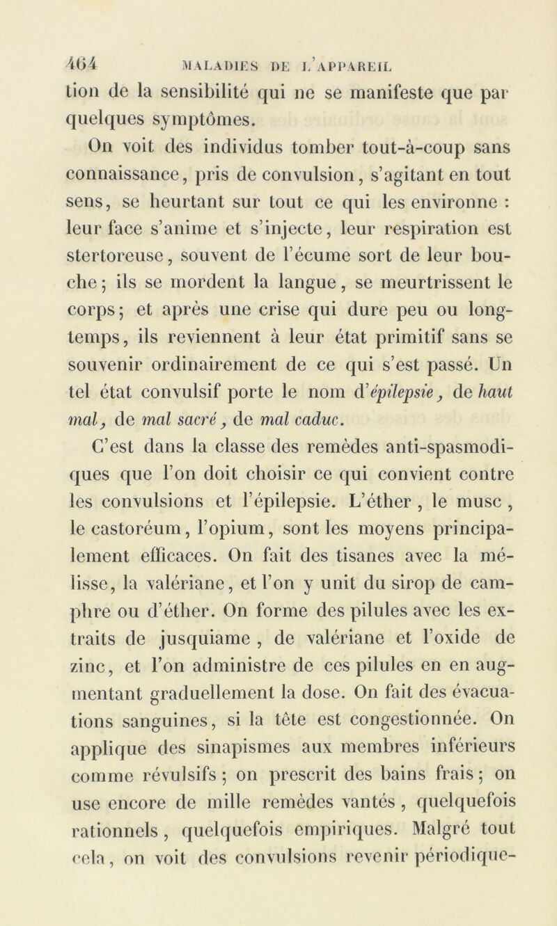 lion (le la sensibilité qui ne se manifeste que par quelques symptômes. On voit des individus tomber tout-à-coup sans connaissance, pris de convulsion, s’agitant en tout sens, se heurtant sur tout ce qui les environne : leur face s’anime et s’injecte, leur respiration est stertoreuse, souvent de l’écume sort de leur bou- che ; ils se mordent la langue, se meurtrissent le corps; et après une crise qui dure peu ou long- temps, ils reviennent à leur état primitif sans se souvenir ordinairement de ce qui s’est passé. Un tel état convulsif porte le nom cVépilepsie, de haut mal, de mal sacré, de mal caduc. C’est dans la classe des remèdes anti-spasmodi- ques que l’on doit choisir ce qui convient contre les convulsions et l’épilepsie. L’éther , le musc , lecastoréum, l’opium, sont les moyens principa- lement efficaces. On fait des tisanes avec la mé- lisse, la valériane, et l’on y unit du sirop de cam- phre ou d’éther. On forme des pilules avec les ex- traits de jusquiame , de valériane et l’oxide de zinc, et l’on administre de ces pilules en en aug- mentant graduellement la dose. On fait des évacua- tions sanguines, si la tête est congestionnée. On applique des sinapismes aux membres inférieurs comme révulsifs; on prescrit des bains frais; on use encore de mille remèdes vantés, quelquefois rationnels, quelquefois empiriques. Malgré tout cela, on voit des convulsions revenir périodique-