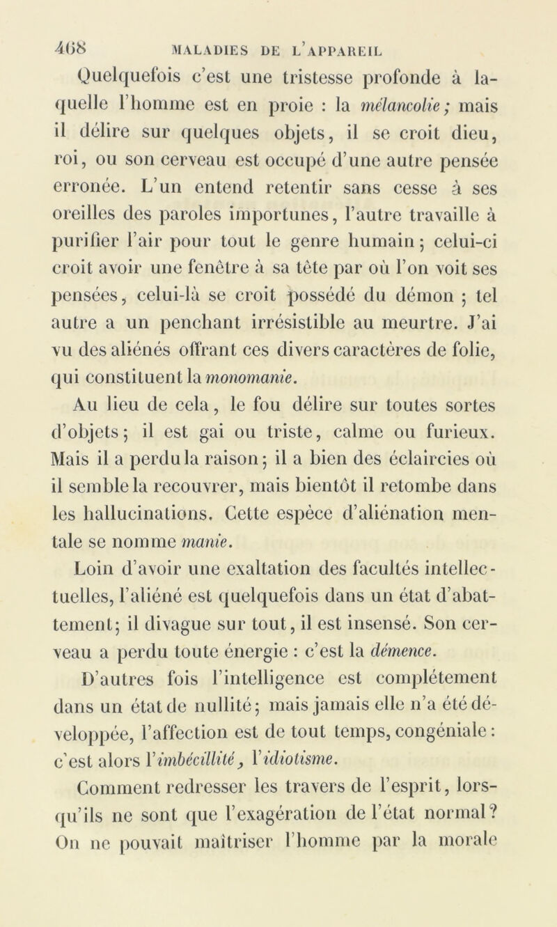 Quelquefois c’est une tristesse profonde à la- quelle l’homme est en proie : la mélancolie; mais il délire sur quelques objets, il se croit dieu, roi, ou son cerveau est occupé d’une autre pensée erronée. L’un entend retentir sans cesse à ses oreilles des paroles importunes, l’autre travaille à purifier l’air pour tout le genre humain ; celui-ci croit avoir une fenêtre à sa tète par où l’on voit ses pensées, celui-là se croit possédé du démon ; tel autre a un penchant irrésistible au meurtre. J’ai vu des aliénés offrant ces divers caractères de folie, qui constituent la monomanie. Au lieu de cela, le fou délire sur toutes sortes d’objets; il est gai ou triste, calme ou furieux. Mais il a perdu la raison; il a bien des éclaircies où il semble la recouvrer, mais bientôt il retombe dans les hallucinations. Cette espèce d’aliénation men- tale se nomme manie. Loin d’avoir une exaltation des facultés intellec- tuelles, l’aliéné est quelquefois dans un état d’abat- tement; il divague sur tout, il est insensé. Son cer- veau a perdu toute énergie : c’est la démence. D’autres fois l’intelligence est complètement dans un état de nullité; mais jamais elle n’a été dé- veloppée, l’affection est de tout temps, congéniale : c est alors l’imbécillité , Y idiotisme. Comment redresser les travers de l’esprit, lors- qu’ils ne sont que l’exagération de l’état normal? On ne pouvait maîtriser l’homme par la morale