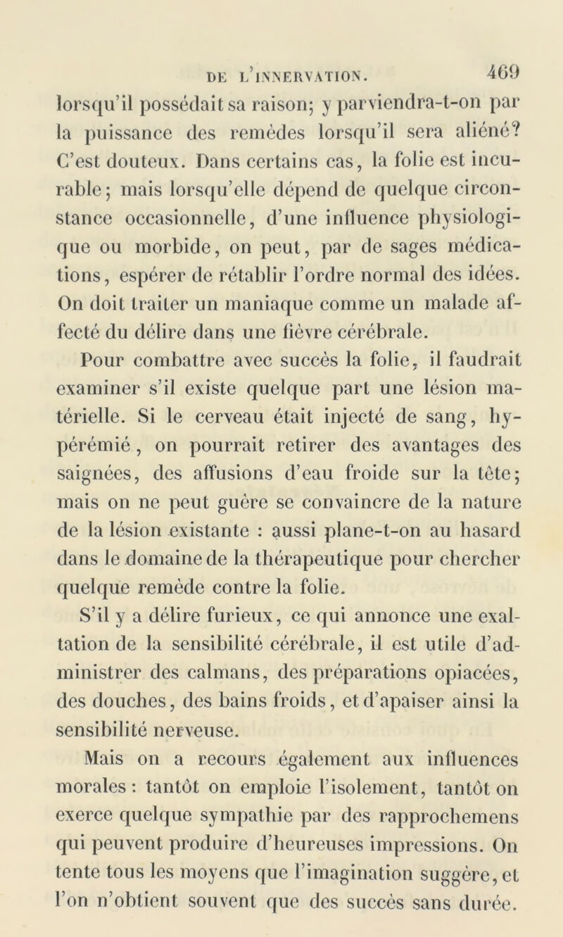 lorsqu’il possédait sa raison; y parviendra-t-on par la puissance des remèdes lorsqu’il sera aliéné? C’est douteux. Dans certains cas, la folie est incu- rable ; mais lorsqu’elle dépend de quelque circon- stance occasionnelle, d’une influence physiologi- que ou morbide, on peut, par de sages médica- tions, espérer de rétablir l’ordre normal des idées. On doit traiter un maniaque comme un malade af- fecté du délire dans une lièvre cérébrale. Pour combattre avec succès la folie, il faudrait examiner s’il existe quelque part une lésion ma- térielle. Si le cerveau était injecté de sang, hy- pérémié, on pourrait retirer des avantages des saignées, des affusions d’eau froide sur la tète; mais on ne peut guère se convaincre de la nature de la lésion existante : aussi plane-t-on au hasard dans le domaine de la thérapeutique pour chercher quelque remède contre la folie. S’il y a délire furieux, ce qui annonce une exal- tation de la sensibilité cérébrale, il est utile d’ad- ministrer des caïmans, des préparations opiacées, des douches, des bains froids, et d’apaiser ainsi la sensibilité nerveuse. Mais on a recours également aux influences morales: tantôt on emploie l’isolement, tantôt on exerce quelque sympathie par des rapprochemens qui peuvent produire d’heureuses impressions. On tente tous les moyens que l’imagination suggère, et l’on n’obtient souvent que des succès sans durée.