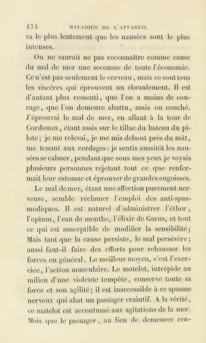 va le plus lentement que les nausées sont le plus intenses. On ne saurait ne pas reconnaître comme cause du mal de mer une secousse de toute l’économie. Ce n’est pas seulement le cerveau, mais ce sont tous les viscères qui éprouvent un ébranlement. Il est d’autant plus ressenti, que l’on a moins de cou- rage, que l’on demeure abattu, assis ou couché. J’éprouvai le mal de mer, en allant à la tour de Cordouan, étant assis sur le tillac du bateau du pi- lote; je me relevai, je me mis debout près du mât, me tenant aux cordages : je sentis aussitôt les nau- sées se calmer, pendant que sous mes yeux je voyais plusieurs personnes rejetant tout ce que renfer- mait leur estomac et éprouver de grandes angoisses. Le mal de mer, étant une affection purement ner- veuse, semble réclamer l’emploi des anti-spas- modiques. Il est naturel d’administrer l’éther , l’opium, l’eau de menthe, l’élixir de Garus, et tout ce qui est susceptible de modifier la sensibilité; Mais tant que la cause persiste, le mal persévère; aussi faut-il faire des efforts pour rehausser les forces en général. Le meilleur moyen, c’est l’exer- cice, l’action musculaire. Le matelot, intrépide au milieu d’une violente tempête, conserve toute sa force et son agilité ; il est inaccessible à ce spasme nerveux qui abat un passager craintif. A la vérité, ce matelot est accoutumé aux agitations de la mer. Mais que le passager, au lieu de demeurer ren-