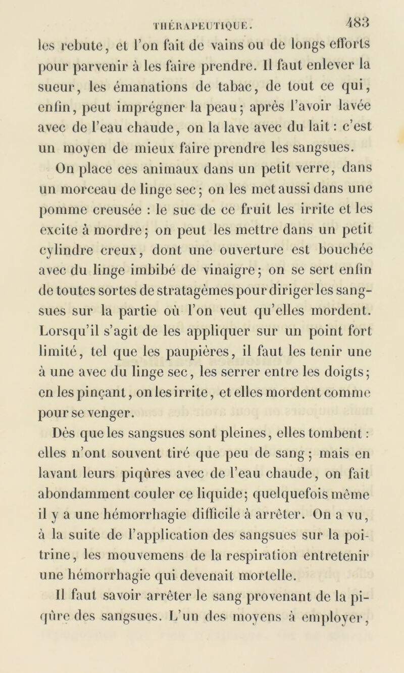 les rebute, et l’on fait de vains ou de longs efforts pour parvenir à les faire prendre. Il faut enlever la sueur, les émanations de tabac, de tout ce qui, enfin, peut imprégner la peau; après l’avoir lavée avec de l’eau chaude, on la lave avec du lait : c’est un moyen de mieux faire prendre les sangsues. On place ces animaux dans un petit verre, dans un morceau de linge sec; on les met aussi dans une pomme creusée : le suc de ce fruit les irrite et les excite à mordre; on peut les mettre dans un petit cylindre creux, dont une ouverture est bouchée avec du linge imbibé de vinaigre; on se sert enfin de toutes sortes de stratagèmes pour diriger les sang- sues sur la partie où l’on veut qu’elles mordent. Lorsqu’il s’agit de les appliquer sur un point fort limité, tel que les paupières, il faut les tenir une à une avec du linge sec, les serrer entre les doigts; en les pinçant, on les irrite, et elles mordent comme pour se venger. Dès que les sangsues sont pleines, elles tombent : elles n’ont souvent tiré que peu de sang ; mais en lavant leurs piqûres avec de l’eau chaude, on fait abondamment couler ce liquide; quelquefois même il y a une hémorrhagie difficile à arrêter. On a vu, à la suite de l’application des sangsues sur la poi- trine, les mouvemens de la respiration entretenir une hémorrhagie qui devenait mortelle. 11 faut savoir arrêter le sang provenant de la pi- qûre des sangsues. L’un des moyens à employer,