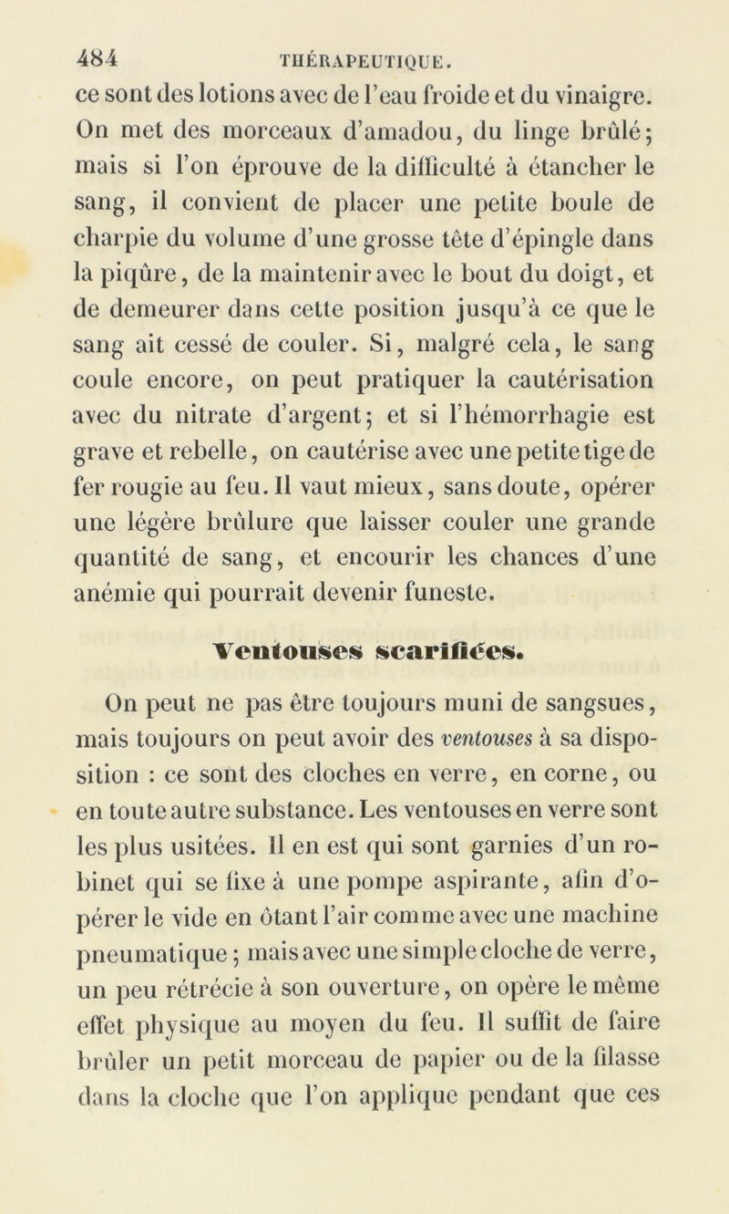 ce sont des lotions avec de l’eau froide et du vinaigre. On met des morceaux d’amadou, du linge brûlé; mais si l’on éprouve de la dilïiculté à étancher le sang, il convient de placer une petite boule de charpie du volume d’une grosse tête d’épingle dans la piqûre, de la maintenir avec le bout du doigt, et de demeurer dans cette position jusqu’à ce que le sang ait cessé de couler. Si, malgré cela, le sang coule encore, on peut pratiquer la cautérisation avec du nitrate d’argent; et si l’hémorrhagie est grave et rebelle, on cautérise avec une petite tige de fer rougie au feu. Il vaut mieux, sans doute, opérer une légère brûlure que laisser couler une grande quantité de sang, et encourir les chances d’une anémie qui pourrait devenir funeste. Ventouses scarifiées. On peut ne pas être toujours muni de sangsues, mais toujours on peut avoir des ventouses à sa dispo- sition : ce sont des cloches en verre, en corne, ou en toute autre substance. Les ventouses en verre sont les plus usitées. Il en est qui sont garnies d’un ro- binet qui se lixe à une pompe aspirante, afin d’o- pérer le vide en ôtant l’air comme avec une machine pneumatique ; mais avec une simple cloche de verre, un peu rétrécie à son ouverture, on opère le même effet physique au moyen du feu. Il suffit de faire brûler un petit morceau de papier ou de la filasse dans la cloche que l’on applique pendant que ces