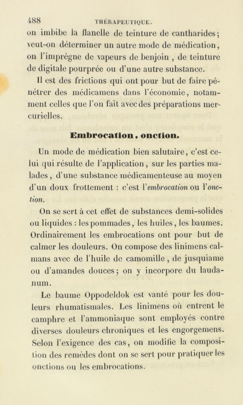 on imbibe ia ilanelle de teinture de cantharides; veut-on déterminer un autre mode de médication, on l’imprègne de vapeurs de benjoin , de teinture de digitale pourprée ou d’une autre substance. Il est des frictions qui ont pour but de faire pé- nétrer des médicamens dans l’économie, notam- ment celles que l’on fait avec des préparations mer- curielles. Embrocation, onction. Un mode de médication bien salutaire, c’est ce- lui qui résulte de l’application, sur les parties ma- lades , d’une substance médicamenteuse au moyen d’un doux frottement : c’est l’embrocation ou l’onc- tion. On se sert à cet effet de substances demi-solides ou liquides : les pommades, les huiles, les baumes. Ordinairement les embrocations ont pour but de calmer les douleurs. On compose des linimens caï- mans avec de l’huile de camomille, de jusquiame ou d’amandes douces; on y incorpore du lauda- num. Le baume Oppodeldok est vanté pour les dou- leurs rhumatismales. Les linimens où entrent le camphre et l’ammoniaque sont employés contre diverses douleurs chroniques et les engorgemens. Selon l’exigence des cas, on modifie la composi- tion des remèdes dont on se sert pour pratiquer les onctions ou les embrocations.