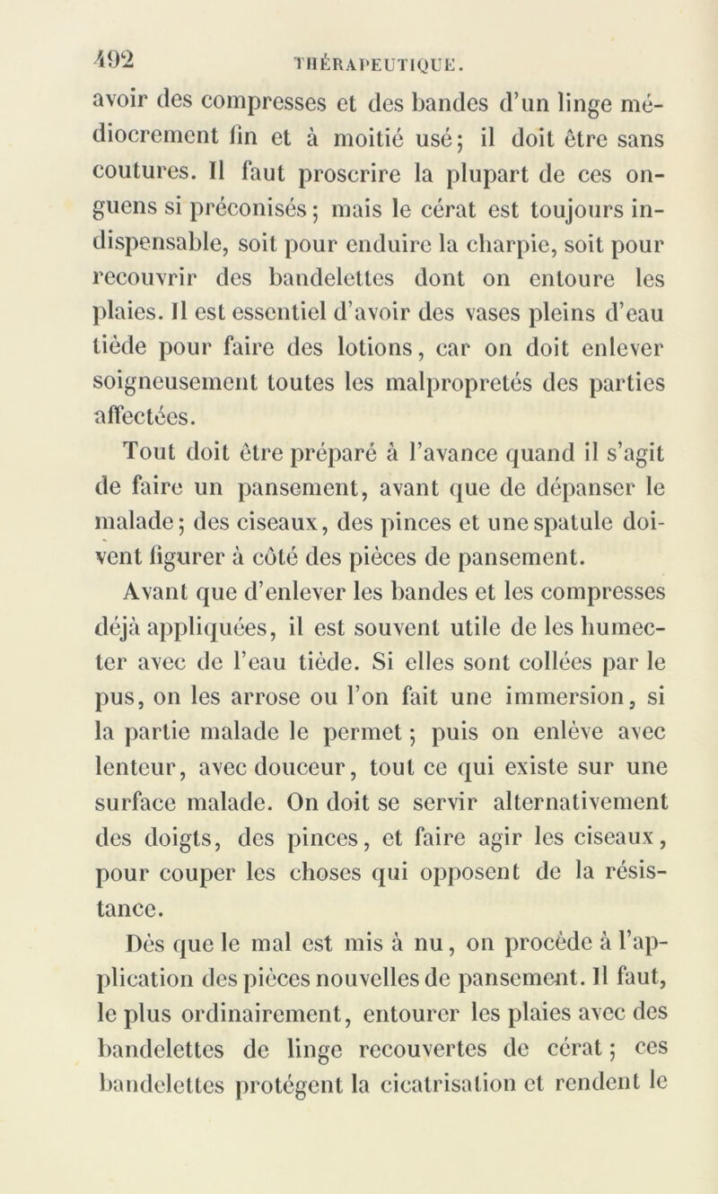 avoir des compresses et des bandes d’un linge mé- diocrement lin et à moitié usé; il doit être sans coutures. Il faut proscrire la plupart de ces on- guens si préconisés ; mais le cérat est toujours in- dispensable, soit pour enduire la charpie, soit pour recouvrir des bandelettes dont on entoure les plaies. Il est essentiel d’avoir des vases pleins d’eau tiède pour faire des lotions, car on doit enlever soigneusement toutes les malpropretés des parties affectées. Tout doit être préparé à l’avance quand il s’agit de faire un pansement, avant que de dépanser le malade; des ciseaux, des pinces et une spatule doi- vent figurer à coté des pièces de pansement. Avant que d’enlever les bandes et les compresses déjà appliquées, il est souvent utile de les humec- ter avec de l’eau tiède. Si elles sont collées par le pus, on les arrose ou l’on fait une immersion, si la partie malade le permet ; puis on enlève avec lenteur, avec douceur, tout ce qui existe sur une surface malade. On doit se servir alternativement des doigts, des pinces, et faire agir les ciseaux, pour couper les choses qui opposent de la résis- tance. Dès que le mal est mis à nu, on procède à l’ap- plication des pièces nouvelles de pansement. Il faut, le plus ordinairement, entourer les plaies avec des bandelettes de linge recouvertes de cérat ; ces bandelettes protègent la cicatrisation et rendent le