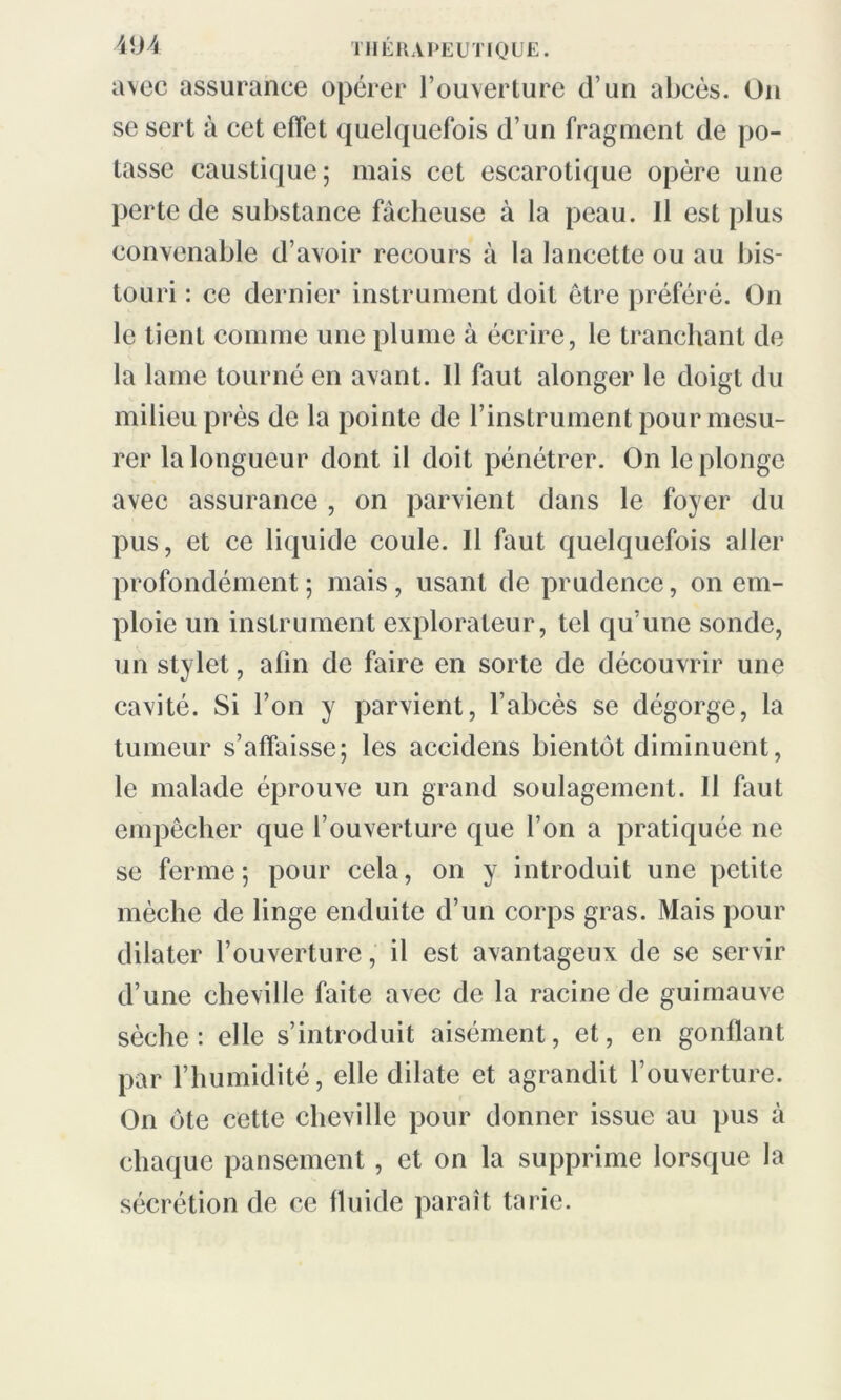 avec assurance opérer l’ouverture d’un abcès. On se sert à cet effet quelquefois d’un fragment de po- tasse caustique; mais cet escarotiquc opère une perte de substance fâcheuse à la peau. Il est plus convenable d’avoir recours à la lancette ou au bis- touri : ce dernier instrument doit être préféré. On le tient comme une plume à écrire, le tranchant de la lame tourné en avant. Il faut alonger le doigt du milieu près de la pointe de l’instrument pour mesu- rer la longueur dont il doit pénétrer. On le plonge avec assurance , on parvient dans le foyer du pus, et ce liquide coule. Il faut quelquefois aller profondément; mais, usant de prudence, on em- ploie un instrument explorateur, tel qu’une sonde, un stylet, afin de faire en sorte de découvrir une cavité. Si l’on y parvient, l’abcès se dégorge, la tumeur s’affaisse; les accidens bientôt diminuent, le malade éprouve un grand soulagement. Il faut empêcher que l’ouverture que l’on a pratiquée ne se ferme; pour cela, on y introduit une petite mèche de linge enduite d’un corps gras. Mais pour dilater l’ouverture, il est avantageux de se servir d’une cheville faite avec de la racine de guimauve sèche: elle s’introduit aisément, et, en gonflant par l’humidité, elle dilate et agrandit l’ouverture. On ôte cette cheville pour donner issue au pus à chaque pansement , et on la supprime lorsque la sécrétion de ce fluide paraît tarie.