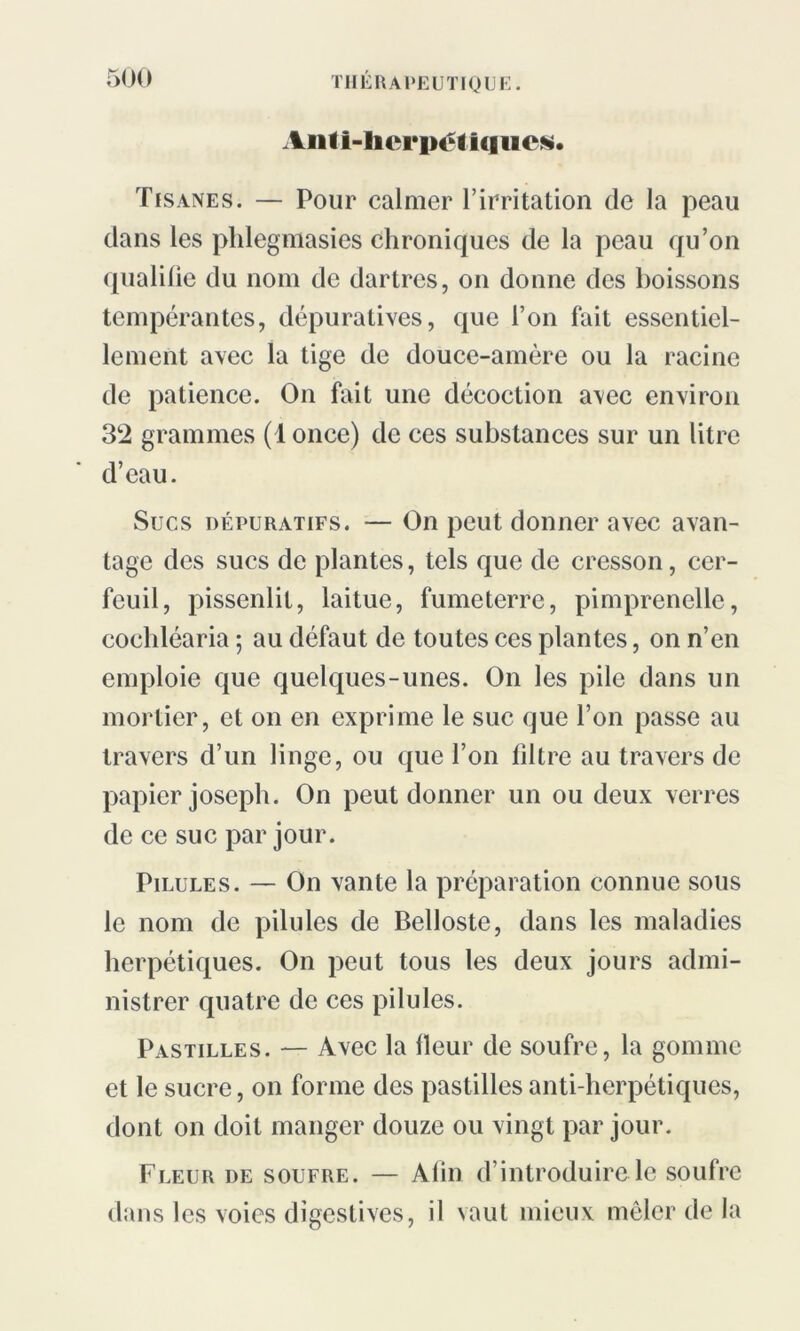 Anti-hcrpétiqucs. Tisanes. — Pour calmer l’irritation de la peau dans les phlegmasies chroniques de la peau qu’on qualifie du nom de dartres, on donne des boissons tempérantes, dépuratives, que l’on fait essentiel- lement avec la tige de douce-amère ou la racine de patience. On fait une décoction avec environ 32 grammes (1 once) de ces substances sur un litre d’eau. Sucs dépuratifs. — On peut donner avec avan- tage des sucs de plantes, tels que de cresson, cer- feuil, pissenlit, laitue, fumeterre, pimprenelle, cocliléaria ; au défaut de toutes ces plantes, on n’en emploie que quelques-unes. On les pile dans un mortier, et on en exprime le suc que l’on passe au travers d’un linge, ou que l’on filtre au travers de papier joseph. On peut donner un ou deux verres de ce suc par jour. Pilules. — On vante la préparation connue sous le nom de pilules de Belloste, dans les maladies herpétiques. On peut tous les deux jours admi- nistrer quatre de ces pilules. Pastilles. — Avec la fleur de soufre, la gomme et le sucre, on forme des pastilles anti-herpétiques, dont on doit manger douze ou vingt par jour. Fleur de soufre. — Afin d’introduire le soufre dans les voies digestives, il vaut mieux mêler de la