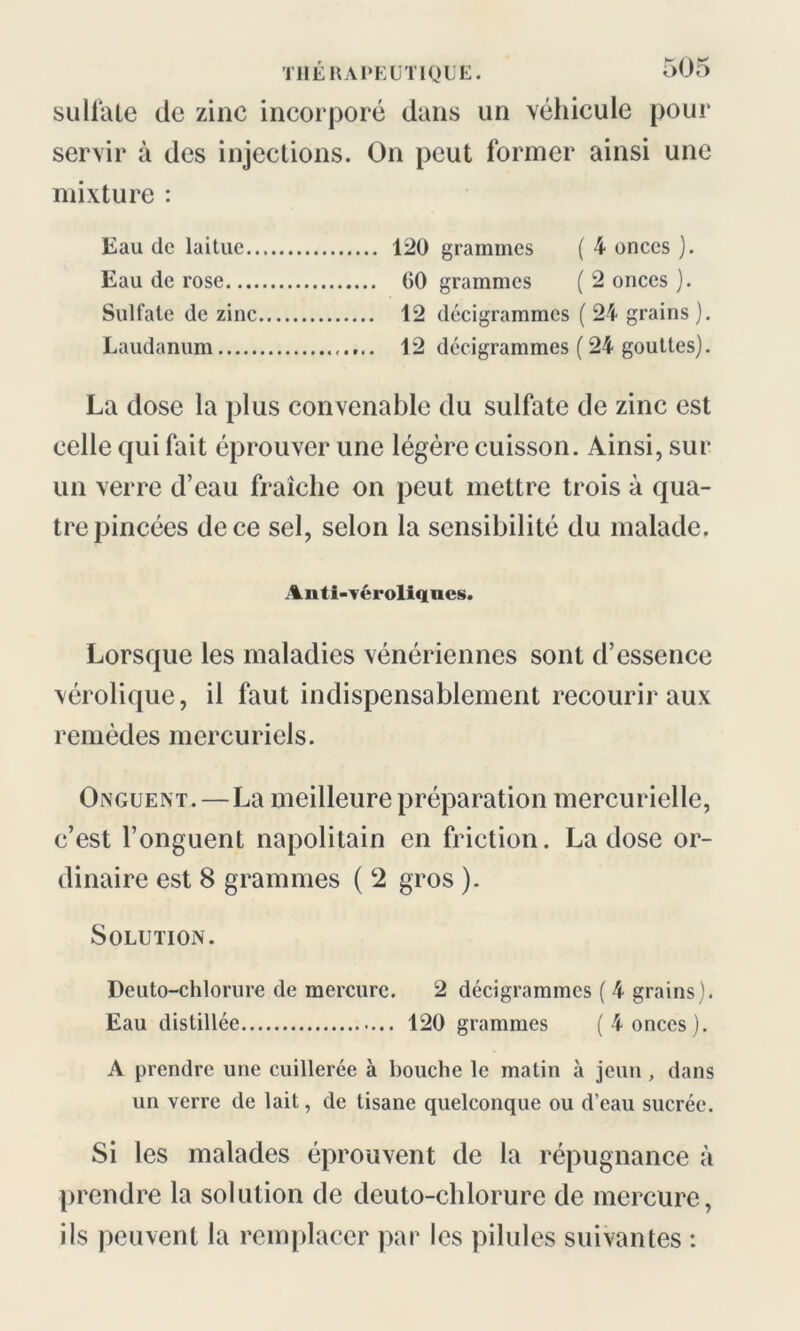 suliate de zinc incorporé clans un véhicule pour servir à des injections. On peut former ainsi une mixture : Eau de laitue 120 grammes ( 4 onces ). Eau de rose 60 grammes ( 2 onces ). Sulfate de zinc 12 décigrammes ( 24 grains ). Laudanum 12 décigrammes (24 gouttes). La dose la plus convenable du sulfate de zinc est celle cjui fait éprouver une légère cuisson. Ainsi, sur un verre d’eau fraîche on peut mettre trois à qua- tre pincées de ce sel, selon la sensibilité du malade. Anti-véroliques. Lorsque les maladies vénériennes sont d’essence vérolique, il faut indispensablement recourir aux remèdes mercuriels. Onguent.—La meilleure préparation mercurielle, c’est l’onguent napolitain en friction. La dose or- dinaire est 8 grammes ( 2 gros ). Solution. Deuto-chlorure de mercure. 2 décigrammes ( 4 grains). Eau distillée 120 grammes (4 onces). A prendre une cuillerée à bouche le matin à jeun , dans un verre de lait, de tisane quelconque ou d’eau sucrée. Si les malades éprouvent de la répugnance à prendre la solution de deuto-chlorure de mercure, ils peuvent la remplacer par les pilules suivantes :