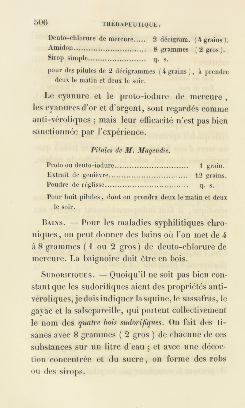 500 Deuto-chlorure de mercure 2 décigram. (4 grains). Amidon g grammes (2 gros). Sirop simple q. s. pour des pilules de 2 décigrammes ( 4 grains ), à prendre deux le matin et deux le soir. Le cyanure et le proto-iodure de mercure , les cyanures d’or et d’argent, sont regardés comme anti-véroliques ; mais leur efficacité n’est pas bien sanctionnée par l’expérience. Pilules de M. Magendie. Proto ou deuto-iodure 1 grain. Extrait de genièvre 12 grains. Poudre de réglisse q. s. Pour huit pilules, dont on prendra deux le matin et deux le soir. Bains. — Pour les maladies syphilitiques chro- niques , on peut donner des bains où l’on met de 4 à 8 grammes (1 ou 2 gros) de deuto-chlorure de mercure. La baignoire doit être en bois. Sudorifiques. — Quoiqu’il ne soit pas bien con- stant que les sudorifiques aient des propriétés anti- véroliques, je dois indiquer lasquine, le sassafras, le gayac et la salsepareille, qui portent collectivement le nom des quatre bois sudorifiques. On fait des ti- sanes avec 8 grammes ( 2 gros ) de chacune de ces substances sur un litre d’eau 5 et avec une décoc- tion concentrée et du sucre, on forme des robs ou des sirops.