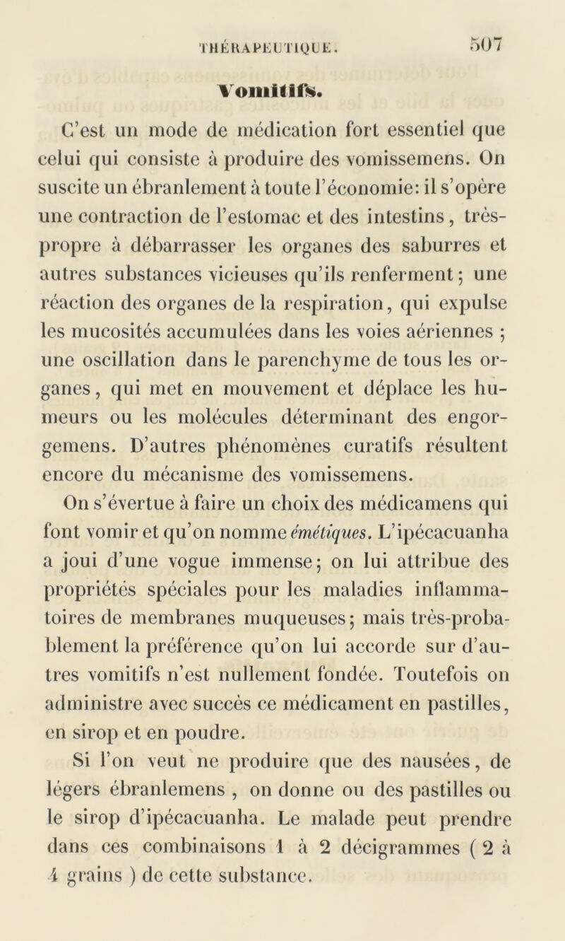 Vomitifs. C’est un mode de médication fort essentiel que celui qui consiste à produire des vomissemens. On suscite un ébranlement à toute l’économie: il s’opère une contraction de l’estomac et des intestins, très- propre à débarrasser les organes des saburres et autres substances vicieuses qu’ils renferment; une réaction des organes de la respiration, qui expulse les mucosités accumulées dans les voies aériennes ; une oscillation dans le parenchyme de tous les or- ganes , qui met en mouvement et déplace les hu- meurs ou les molécules déterminant des engor- gemens. D’autres phénomènes curatifs résultent encore du mécanisme des vomissemens. On s’évertue à faire un choix des médicamens qui font vomir et qu’on nomme émétiques. L’ipécacuanha a joui d’une vogue immense; on lui attribue des propriétés spéciales pour les maladies inflamma- toires de membranes muqueuses; mais très-proba- blement la préférence qu’on lui accorde sur d’au- tres vomitifs n’est nullement fondée. Toutefois on administre avec succès ce médicament en pastilles, en sirop et en poudre. Si l’on veut ne produire que des nausées, de légers ébranlemens , on donne ou des pastilles ou le sirop d’ipécacuanha. Le malade peut prendre dans ces combinaisons 1 à 2 décigrammes ( 2 à \ grains ) de cette substance.