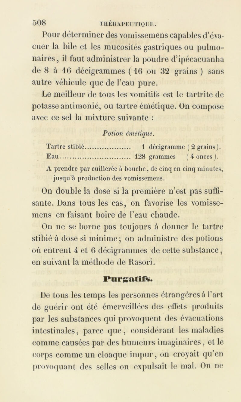 Pour déterminer des voraissemens capables d’éva- cuer la bile et les mucosités gastriques ou pulmo- naires, il faut administrer la poudre d’ipécacuanha de 8 à 16 décigrammes ( 16 ou 32 grains ) sans autre véhicule que de l’eau pure. Le meilleur de tous les vomitifs est le tartrite de potasse antimonié, ou tartre émétique. On compose avec ce sel la mixture suivante : Potion émétique. Tartre stibié 1 décigramme ( 2 grains). Eau 128 grammes (4 onces). A prendre par cuillerée à bouche, de cinq en cinq minutes, jusqu’à production des vomissemens. On double la dose si la première n’est pas suffi- sante. Dans tous les cas, on favorise les vomisse- mens en faisant boire de l’eau chaude. On ne se borne pas toujours à donner le tartre stibié à dose si minime; on administre des potions où entrent 4 et 6 décigrammes de cette substance, en suivant la méthode de Rasori. Purgatifs. De tous les temps les personnes étrangères à l’art de guérir ont été émerveillées des effets produits par les substances qui provoquent des évacuations intestinales, parce que, considérant les maladies comme causées par des humeurs imaginaires, et le corps comme un cloaque impur, on croyait qu’en provoquant des selles on expulsait le mal. On ne