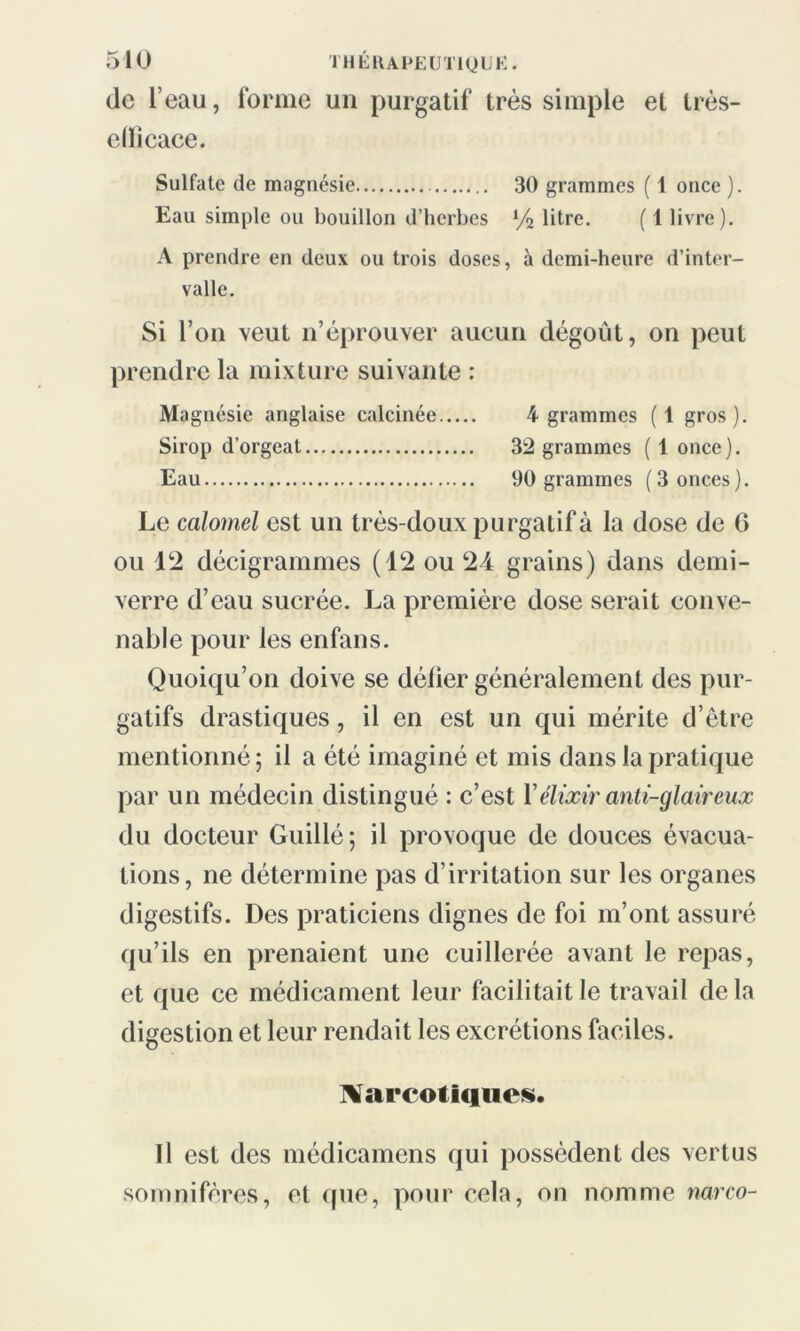 de l’eau, forme un purgatif très simple et très- eüicace. Sulfate de magnésie 30 grammes ( 1 once ). Eau simple ou bouillon d’herbes % litre. ( 1 livre). A prendre en deux ou trois doses, à demi-heure d’inter- valle. Si l’on veut n’éprouver aucun dégoût, on peut prendre la mixture suivante : Magnésie anglaise calcinée 4 grammes (1 gros). Sirop d’orgeat 32 grammes ( 1 once). Eau 90 grammes (3 onces). Le calomel est un très-doux purgatif à la dose de 6 ou 12 décigrammes (12 ou 24 grains) dans demi- verre d’eau sucrée. La première dose serait conve- nable pour les enfans. Quoiqu’on doive se délier généralement des pur- gatifs drastiques, il en est un qui mérite d’être mentionné ; il a été imaginé et mis dans la pratique par un médecin distingué : c’est Y élixir anti-glaireux du docteur Guillé; il provoque de douces évacua- tions, ne détermine pas d’irritation sur les organes digestifs. Des praticiens dignes de foi m’ont assuré qu’ils en prenaient une cuillerée avant le repas, et que ce médicament leur facilitait le travail de la digestion et leur rendait les excrétions faciles. Narcotiques. Il est des médicamens qui possèdent des vertus somnifères, et que, pour cela, on nomme narco-