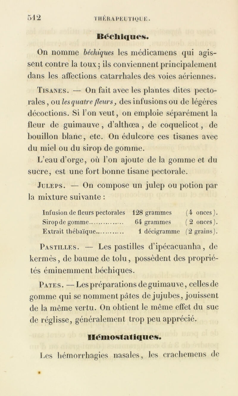 542 Béchlques. On nomme béchtques les médicamens qui agis- sent contre la toux; ils conviennent principalement dans les affections catarrhales des voies aériennes. Tisanes. — On fait avec les plantes dites pecto- rales , ou les quatre fleurs, des infusions ou de légères décoctions. Si l’on veut, on emploie séparément la fleur de guimauve, d’althœa, de coquelicot, de bouillon blanc, etc. On édulcore ces tisanes avec du miel ou du sirop de gomme. L’eau d’orge, où l’on ajoute de la gomme et du sucre, est une fort bonne tisane pectorale. Juleps. — On compose un julep ou potion par la mixture suivante : Infusion de fleurs pectorales 128 grammes (4 onces). Sirop de gomme 64 grammes (2 onces). Extrait thébaïque 1 décigramme (2 grains). Pastilles. — Les pastilles d’ipécacuanha, de kermès, de baume de tolu, possèdent des proprié- tés éminemment bôchiques. Pâtes. —Les préparations de guimauve, celles de gomme qui se nomment pâles de jujubes, jouissent de la même vertu. On obtient le même effet du suc de réglisse, généralement trop peu apprécié. Hémostatiques. Les hémorrhagies nasales, les crachemens de *