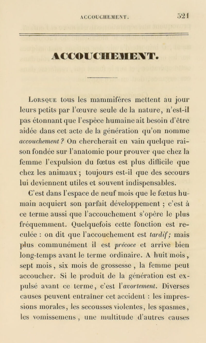 52 1 ACCOUCHEMENT» Lorsque tous les mammifères mettent au jour leurs petits par l’œuvre seule de la nature, n’est-il pas étonnant que l’espèce humaine ait besoin d’être aidée dans cet acte de la génération qu’on nomme accouchement ? On chercherait en vain quelque rai- son fondée sur l’anatomie pour prouver que chez la femme l’expulsion du fœtus est plus difficile que chez les animaux ; toujours est-il que des secours lui deviennent utiles et souvent indispensables. C’est dans l’espace de neuf mois que le fœtus hu- main acquiert son parfait développement ; c’est à ce terme aussi que l’accouchement s’opère le plus fréquemment. Quelquefois cette fonction est re- culée : on dit que l’accouchement est tardif; mais plus communément il est précoce et arrive bien long-temps avant le terme ordinaire. A huit mois, sept mois, six mois de grossesse , la femme peut accoucher. Si le produit de la génération est ex- pulsé avant ce terme, c’est Y avortement. Diverses causes peuvent entraîner cet accident : les impres- sions morales, les secousses violentes, les spasmes, les vomissemens , une multitude d’autres causes