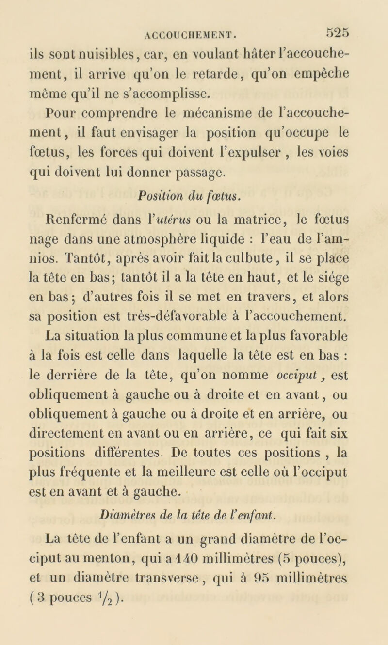 ils sont nuisibles, car, en voulant hâter l’accouche- ment, il arrive qu’on le retarde, qu’on empêche même qu’il ne s’accomplisse. Pour comprendre le mécanisme de l’accouche- ment , il faut envisager la position qu’occupe le fœtus, les forces qui doivent l’expulser , les voies qui doivent lui donner passage. Position du fœtus. Renfermé dans Yutérus ou la matrice, le fœtus nage dans une atmosphère liquide : l’eau de l’am- nios. Tantôt, après avoir fait la culbute, il se place la tête en bas; tantôt il a la tête en haut, et le siège en bas; d’autres fois il se met en travers, et alors sa position est très-défavorable à l’accouchement. La situation la plus commune et la plus favorable à la fois est celle dans laquelle la tête est en bas : le derrière de la tête, qu’on nomme occiput, est obliquement à gauche ou à droite et en avant, ou obliquement à gauche ou à droite et en arrière, ou directement en avant ou en arrière, ce qui fait six positions différentes. De toutes ces positions , la plus fréquente et la meilleure est celle où l’occiput est en avant et à gauche. Diamètres de la tête de l’enfant. La tête de l’enfant a un grand diamètre de l’oc- ciput au menton, qui a 140 millimètres (5 pouces), et un diamètre transverse, qui à 95 millimètres ( 3 pouces V2 )•