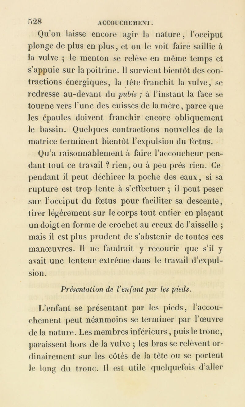 Qu’on laisse encore agir la nature, l’occiput plonge de plus en plus, et on le \oit faire saillie à la vulve ; le menton se relève en même temps et s’appuie sur la poitrine. 11 survient bientôt des con- tractions énergiques, la tête franchit la vulve, se redresse au-devant du pubis ; à l’instant la face se tourne vers l’une des cuisses de la mère, parce que les épaules doivent franchir encore obliquement le bassin. Quelques contractions nouvelles de la matrice terminent bientôt l’expulsion du fœtus. Qu’a raisonnablement à faire l’accoucheur pen- dant tout ce travail ? rien, ou à peu près rien. Ce- pendant il peut déchirer la poche des eaux, si sa rupture est trop lente à s’effectuer ; il peut peser sur l’occiput du fœtus pour faciliter sa descente, tirer légèrement sur le corps tout entier en plaçant un doigt en forme de crochet au creux de l’aisselle ; mais il est plus prudent de s’abstenir de toutes ces manœuvres. Il ne faudrait y recourir que s’il y avait une lenteur extrême dans le travail d’expul- sion. Présentation de Venfant par les pieds. L’enfant se présentant par les pieds, l’accou- chement peut néanmoins se terminer par l’œuvre de la nature. Les membres inférieurs, puis le tronc, paraissent hors de la vulve ; les bras se relèvent or- dinairement sur les côtés de la tète ou se portent Je long du tronc. Il est utile quelquefois d’aller