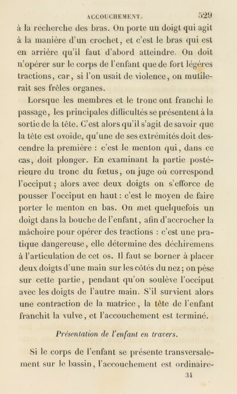 à la recherche des bras. On porte un doigt qui agit à la manière d’un crochet, et c’est le bras qui est en arrière qu’il faut d’abord atteindre. On doit n’opérer sur le corps de l’enfant que de fort légères tractions, car, si l’on usait de violence, on mutile- rait ses frêles organes. Lorsque les membres et le tronc ont franchi le passage, les principales dilïicultés se présentent à la sortie de la tète. C’est alors qu’il s’agit desavoir que la tète est ovoïde, qu’une de ses extrémités doit des- cendre la première : c’est le menton qui, dans ce cas, doit plonger. En examinant la partie posté- rieure du tronc du fœtus, on juge où correspond l’occiput 5 alors avec deux doigts on s’efforce de pousser l’occiput en haut: c’est le moyen de faire porter le menton en bas. On met quelquefois un doigt dans la bouche de l’enfant, afin d’accrocher la mâchoire pour opérer des tractions : c’est une pra- tique dangereuse, elle détermine des déchiremens à l’articulation de cet os. Il faut se borner à placer deux doigts d’une main sur les côtés du nez ; on pèse sur cette partie, pendant qu’on soulève l’occiput avec les doigts de l’autre main. S’il survient alors une contraction de la matrice, la tête de l’enfant franchit la vulve, et l’accouchement est terminé. Présentation de l’enfant en travers. Si le corps de l’enfant se présente transversale- ment sur le bassin, l’accouchement est ordinaire-