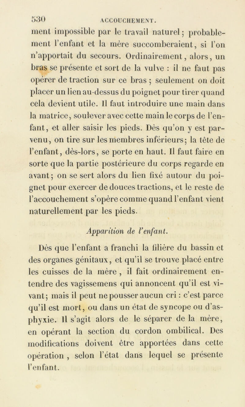 ment impossible par le travail naturel ; probable- ment l’enfant et la mère succomberaient, si l’on n’apportait du secours. Ordinairement, alors, un bras se présente et sort de la vulve : il ne faut pas opérer de traction sur ce bras ; seulement on doit placer un lien au-dessus du poignet pour tirer quand cela devient utile. Il faut introduire une main dans la matrice, soulever avec cette main le corps de l’en- fant, et aller saisir les pieds. Dès qu’on y est par- venu, on tire sur les membres inférieurs; la tête de l’enfant, dès-lors, se porte en haut. Il faut faire en sorte que la partie postérieure du corps regarde en avant; on se sert alors du lien fixé autour du poi- gnet pour exercer de douces tractions, et le reste de l’accouchement s’opère comme quand l’enfant vient naturellement par les pieds. Apparition de Venfant. Dès que l’enfant a franchi la filière du bassin et des organes génitaux, et qu’il se trouve placé entre les cuisses de la mère , il fait ordinairement en- tendre des vagissemens qui annoncent qu’il est vi- vant; mais il peut ne pousser aucun cri : c’est parce qu’il est mort, ou dans un état de syncope ou d’as- phyxie. Il s’agit alors de le séparer de la mère, en opérant la section du cordon ombilical. Des modifications doivent être apportées dans cette opération , selon l’état dans lequel se présente l’enfant.