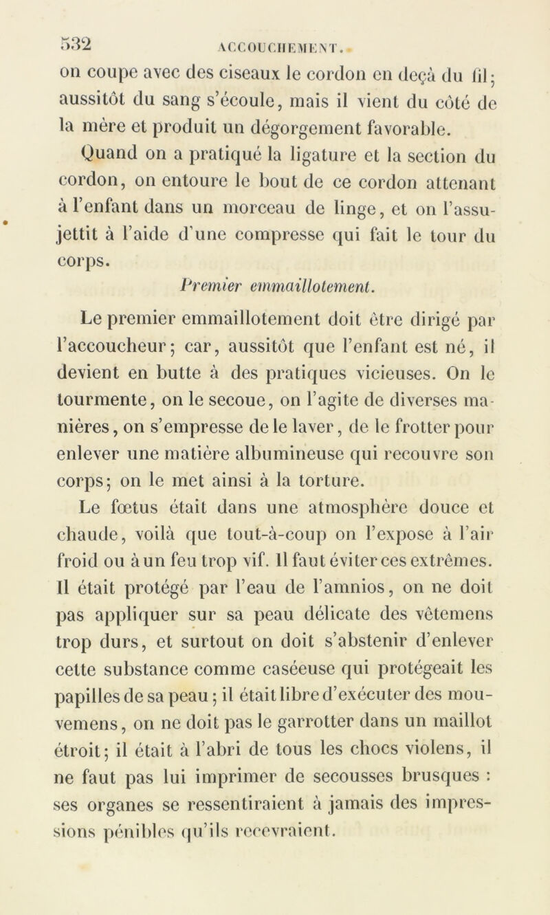 on coupe avec des ciseaux Je cordon en deçà du fil; aussitôt du sang s’écoule, mais il vient du côté de la mère et produit un dégorgement favorable. Quand on a pratiqué la ligature et la section du cordon, on entoure le bout de ce cordon attenant à l’enfant dans un morceau de linge, et on l’assu- jettit à l’aide d’une compresse qui fait le tour du corps. Premier emmaillotement. Le premier emmaillotement doit être dirigé par l’accoucheur; car, aussitôt que l’enfant est né, il devient en butte à des pratiques vicieuses. On le tourmente, on le secoue, on l’agite de diverses ma- nières , on s’empresse de le laver, de le frotter pour enlever une matière albumineuse qui recouvre son corps; on le met ainsi à la torture. Le foetus était dans une atmosphère douce et chaude, voilà que tout-à-coup on l’expose à l’air froid ou àun feu trop vif. Il faut éviter ces extrêmes. Il était protégé par l’eau de l’amnios, on ne doit pas appliquer sur sa peau délicate des vêtemens trop durs, et surtout on doit s’abstenir d’enlever cette substance comme caséeuse qui protégeait les papilles de sa peau ; il était libre d’exécuter des mou- vemens, on ne doit pas le garrotter dans un maillot étroit; il était à l’abri de tous les chocs violens, il ne faut pas lui imprimer de secousses brusques : ses organes se ressentiraient à jamais des impres- sions pénibles qu’ils recevraient.
