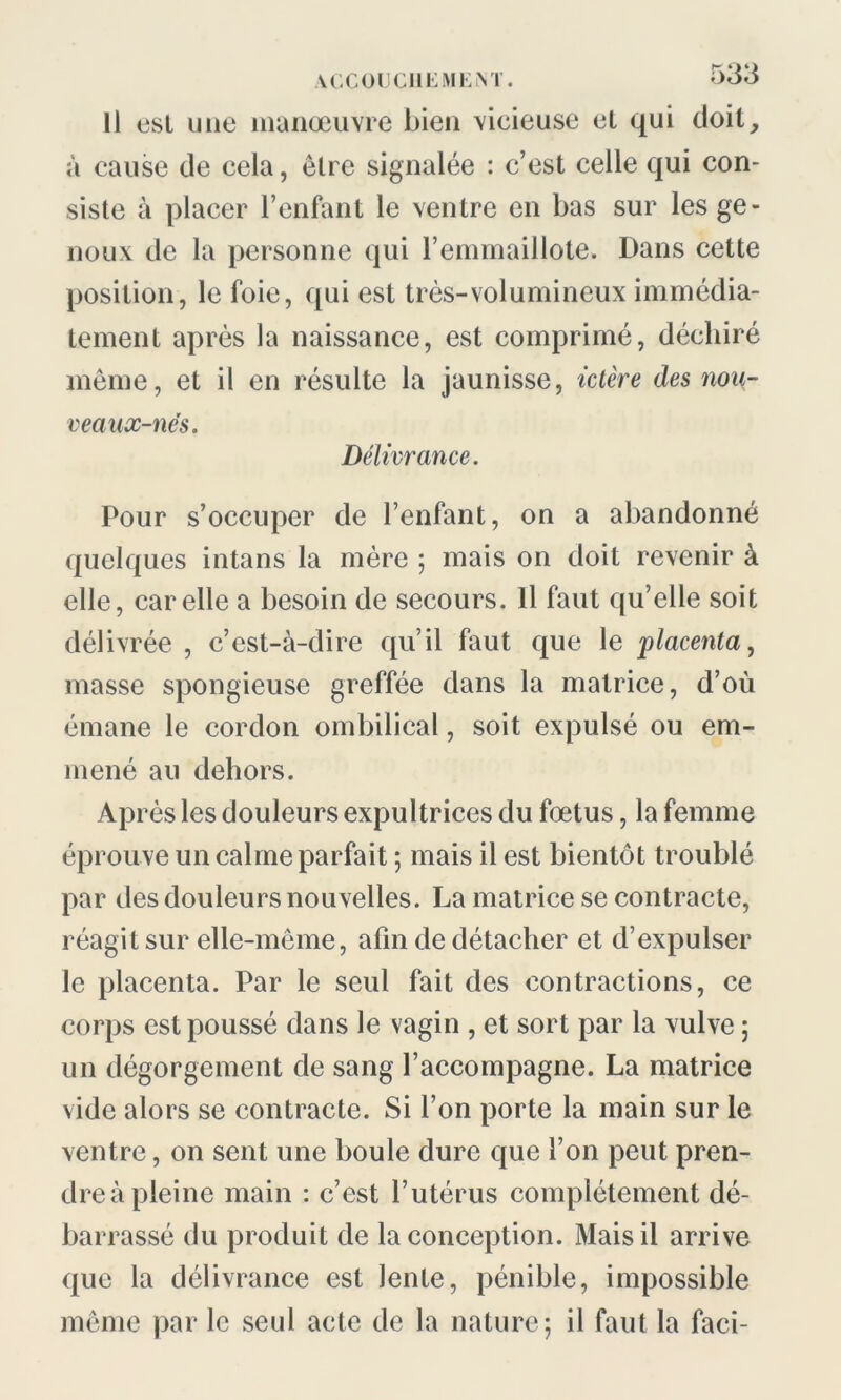 Il est une manœuvre bien vicieuse el qui doit, à cause de cela, être signalée : c’est celle qui con- siste à placer l’enfant le ventre en bas sur les ge- noux de la personne qui l’emmaillote. Dans cette position, le foie, qui est très-volumineux immédia- tement après la naissance, est comprimé, déchiré même, et il en résulte la jaunisse, ictère des nou- veaux-nës. Délivrance. Pour s’occuper de l’enfant, on a abandonné quelques intans la mère ; mais on doit revenir à elle, car elle a besoin de secours. Il faut qu’elle soit délivrée , c’est-à-dire qu’il faut que le placenta, masse spongieuse greffée dans la matrice, d’où émane le cordon ombilical, soit expulsé ou em- mené au dehors. Après les douleurs expultrices du fœtus, la femme éprouve un calme parfait ; mais il est bientôt troublé par des douleurs nouvelles. La matrice se contracte, réagit sur elle-même, afin de détacher et d’expulser le placenta. Par le seul fait des contractions, ce corps est poussé dans le vagin , et sort par la vulve ; un dégorgement de sang l’accompagne. La matrice vide alors se contracte. Si l’on porte la main sur le ventre, on sent une boule dure que l’on peut pren- dre à pleine main : c’est l’utérus complètement dé- barrassé du produit de la conception. Mais il arrive que la délivrance est lente, pénible, impossible même par le seul acte de la nature; il faut la faci-