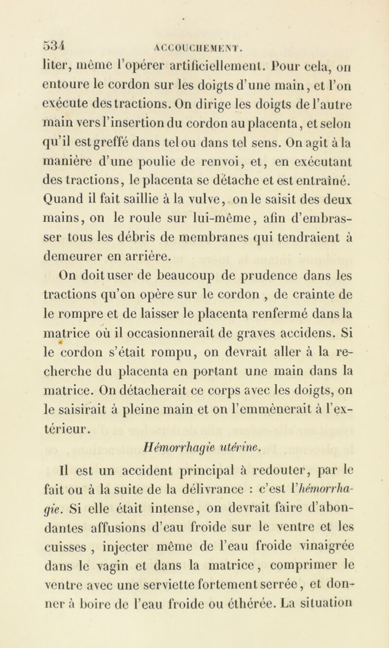 Jiter, même l’opérer artificiellement. Pour cela, on entoure le cordon sur les doigts d une main, et l’on exécute des tractions. On dirige les doigts de l’autre main vers T insertion du cordon au placenta, et selon qu’il est greffé dans tel ou dans tel sens. On agit à la manière d’une poulie de renvoi, et, en exécutant des tractions, le placenta se détache et est entraîné. Quand il fait saillie à la vulve, on le saisit des deux mains, on le roule sur lui-même, afin d’embras- ser tous les débris de membranes qui tendraient à demeurer en arrière. On doit user de beaucoup de prudence dans les tractions qu’on opère sur le cordon , de crainte de le rompre et de laisser le placenta renfermé dans la matrice où il occasionnerait de graves accidens. Si le cordon s’était rompu, on devrait aller à la re- cherche du placenta en portant une main dans la matrice. On détacherait ce corps avec les doigts, on le saisirait à pleine main et on l’emmènerait à l’ex- térieur. Hémorrhagie utérine. Il est un accident principal à redouter, par le fait ou à la suite de la délivrance : c’est Vhémorrha- gie. Si elle était intense, on devrait faire d’abon- dantes affusions d’eau froide sur le ventre et les cuisses , injecter même de l’eau froide vinaigrée dans le vagin et dans la matrice, comprimer le ventre avec une serviette fortement serrée, et don- ner à boire de l’eau froide ou éthérée. La situation