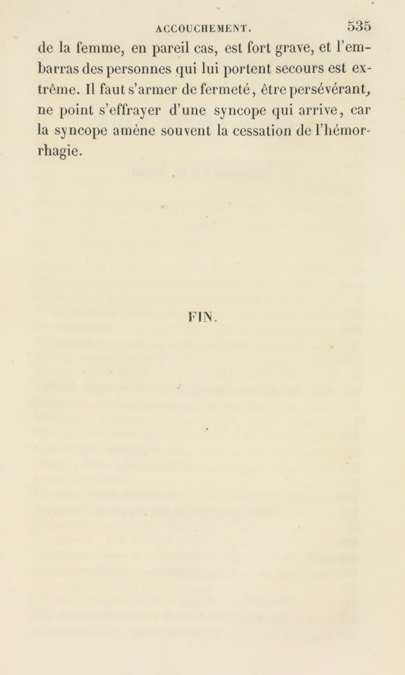 de la femme, en pareil cas, est fort grave, et l’em- barras des personnes qui lui portent secours est ex- trême. Il faut s’armer de fermeté, être persévérant, ne point s’effrayer d’une syncope qui arrive, car la syncope amène souvent la cessation de l’hémor- rhagie. FIN.