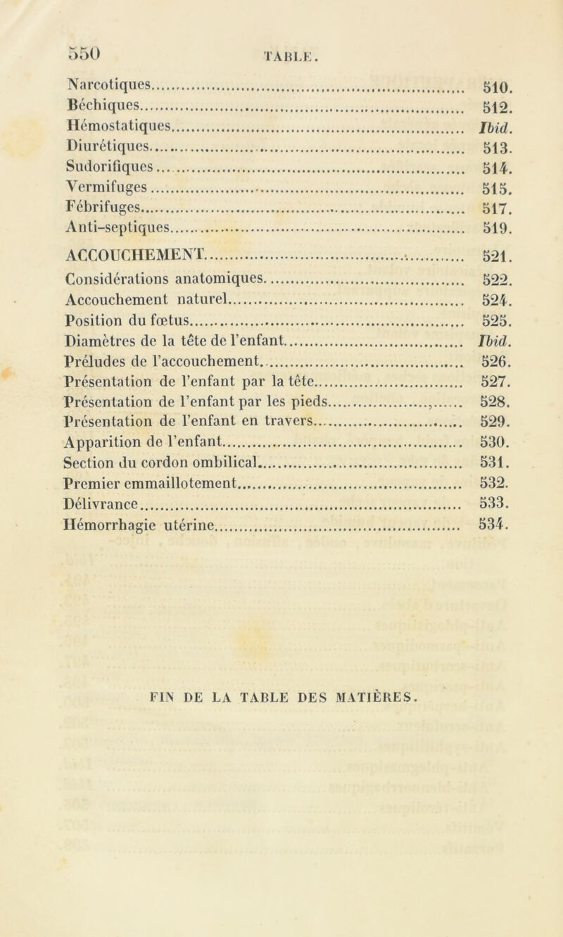 Narcotiques 510# Béchiques 512. Hémostatiques Ibid. Diurétiques 513. Sudorifiques... 514. Vermifuges 515. Fébrifuges 517. Anti-septiques 519. ACCOUCHEMENT 521. Considérations anatomiques 522. Accouchement naturel 524. Position du fœtus 525. Diamètres de la tête de l’enfant Ibid. Préludes de l’accouchement 526. Présentation de l’enfant par la tête 527. Présentation de l’enfant par les pieds , 528. Présentation de l’enfant en travers 529. Apparition do l’enfant 530. Section du cordon ombilical 531. Premier emmaillotement 532. Délivrance 533. Hémorrhagie utérine 534. FIN DE LA TABLE DES MATIÈRES.