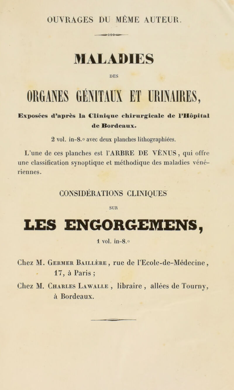 OUVRAGES DU MÊME AUTEUR. MALADIES DES ORGANES GÉNITAUX ET URINAIRES, Exposées il’après la Clinique chirurgicale «le l’Hôpital «le Bordeaux. 2 vol. in-8.° avec deux planches lithographiées. L’une de ces planches est l’ARBRE DE VÉNUS, qui offre une classification synoptique et méthodique des maladies véné- riennes. CONSIDÉRATIONS CLINIQUES SUR LES ENGORGEMENS, 1 vol. in-8.° Chez M. Germer Baillère, rue de l’Ecole-de-Médecine, 17, à Paris ; Chez M. Charles Lawalle , libraire , allées de Tourny, à Bordeaux.