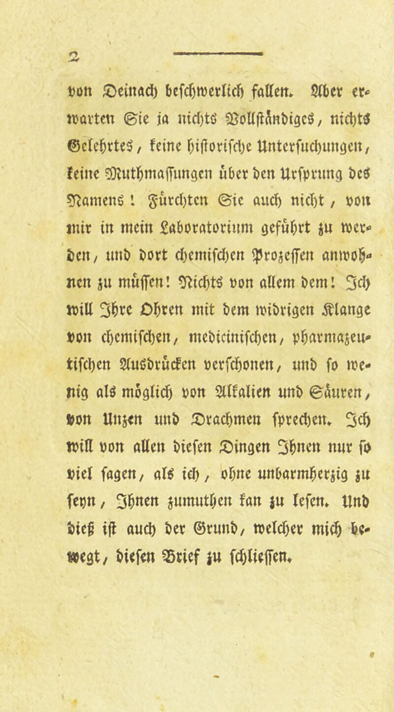 von ^einad) befc^tvetltcl) faUctt» Stber er* «ölten ©ic ja niclitö «ßoUfiSnbigcö / ntct)W ©ctebrte^/ feine f;ijjonfcbe Unterfucl)ungctt/ feine 5)futbma([ungcn übet ben Uefptung i)c$ syjamenö l gütcl)tcn ©ic auef) ni(I)t / non mit in mein Sabotatorium gefü^tt jn «et* bett/ unb bott d)emifd)en iptojeffen onitol^« nen ju müifen! g^idjts ton allem beml 3d> will Diäten mit bem «ibtigen Älange t>on d)emifd)en/ mebicinifeben/ vi^armajen* tifeben SluHbrücfcn »etfdbonen/ nnb fo «e- liig alö möglich von Sllfalien unb ©üuten, »on Unjen unb ^Dtacbmen fpted)en, 3cb iviH von öllen biefen ©ingen 3i&ncn nut fD viel fagen, al^ icb/ ohne unbötmberiig jn fepn, jumntben fan ju lefen» tlnö iieb ijl oud) bet ©tunb/ tveldjet mich be- wegt/ biefen ®tief in fdjlieffen»