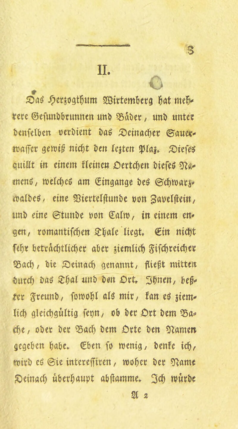 II. » iOaö ^ctjogt^um SCBirtcm^tetg M meis- tere ©efuttöStutmen un^ «B^ijer / «nö unter tcnfetbcrt »eröient taö 55etnacSer ©aue«- moffer gemi^ ni^t i»en Icjtcn !p(a}. Ä)tcfe$ quiüt in einem fieinc« öertd^en t)iefe$ 9?ä- menß/ meld)c6 am Eingänge öeß ©dSmarj» maibeß/ eine 53ierteljiuni)e »on Savetfieiii/ uni) eine ©tunöe »on dafm, in einem en- gen/ romantifeSen lilSale liegt, €in nidSt fef)« betracötlicSer aber jiemlicl) Sif(l)reid)et 55ad)/ t)ie Seinaef) genannt/ fließt mitten eurcf) i)aö ZHl u»i) ben £)rt, 3bnett/ be§- fee Jreuni)/ fomoSl alö mir/ fan eö jiem- lid) gleichgültig fe^n/ ob her ört hem Sa- che/ ober her Sach hem jDrte ben Flamen gegeben habe. £ben fo menig/ benfe ich/ wirb eß ©ie intereffiren / woher ber 0^ame ßeinach überhaupt abjiamme. 3ch mürbe 21 2