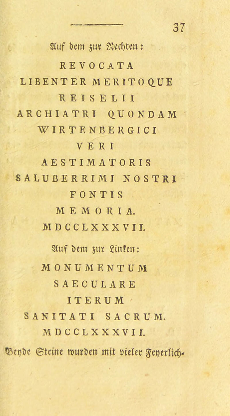 S(uf i)em jiit 9Icd)t«tt j REVOCATA LIBENTER MERITOQ.UE R E I S E L I I ARCHIATRI Q.UONDAM WIRTENBERGICI V E R I AESTIMATORIS SALUBERRIMI NOSTRI F 0 N T I S MEMORIA. MDCCLXXXVII. Stuf Dm jut Stufen: MONUMENTUM SAECULARE ITERUM ' SANITATI SACRUM. MDCCLXXXVII. 5?iet)Dc ©teine ttJUtDen mit wielec Je^iecltc^-