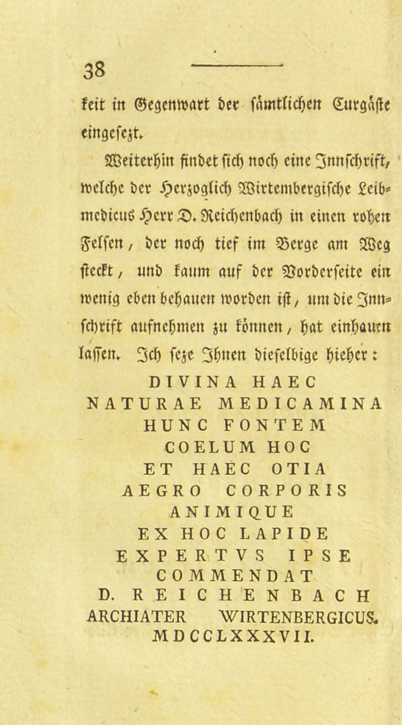 feit ttt ©egettwatt öer fAttitlic^ett ©utgi^ffe eingefcit SEBeiterl^m finbet ftef) noch eine ^ottWrift/ Jt»cIcF)C ber ^eviogiid) SÖirtembergifcbc £cib'» mebieuß ^ert S). 9letc()cnbacf) in einen toben Seifen, bet noch tief im SSetge am iffieg flecft/ uttb fanm auf bet ?ßotbctfeite ein menig eben bebauen motben ifi, umbie3nn=> fd)tift aufnebmen xu fonnen/ b<Jt einbauen lajfen» 2cb fcjc 5b»en biefelbige : DIVINA HAEC NATURAE MEDICAMINA HUNC FONTEM COELUM HOC ET HAEC OTIA AEGRO CORPORIS ANIM IQ.UE EX HOC LAPIDE EXPERTVS IPSE COMMENDAT D. REICHENBACH ARCHIATER WIRTENBERGICUS. MDCCLXXXVII.