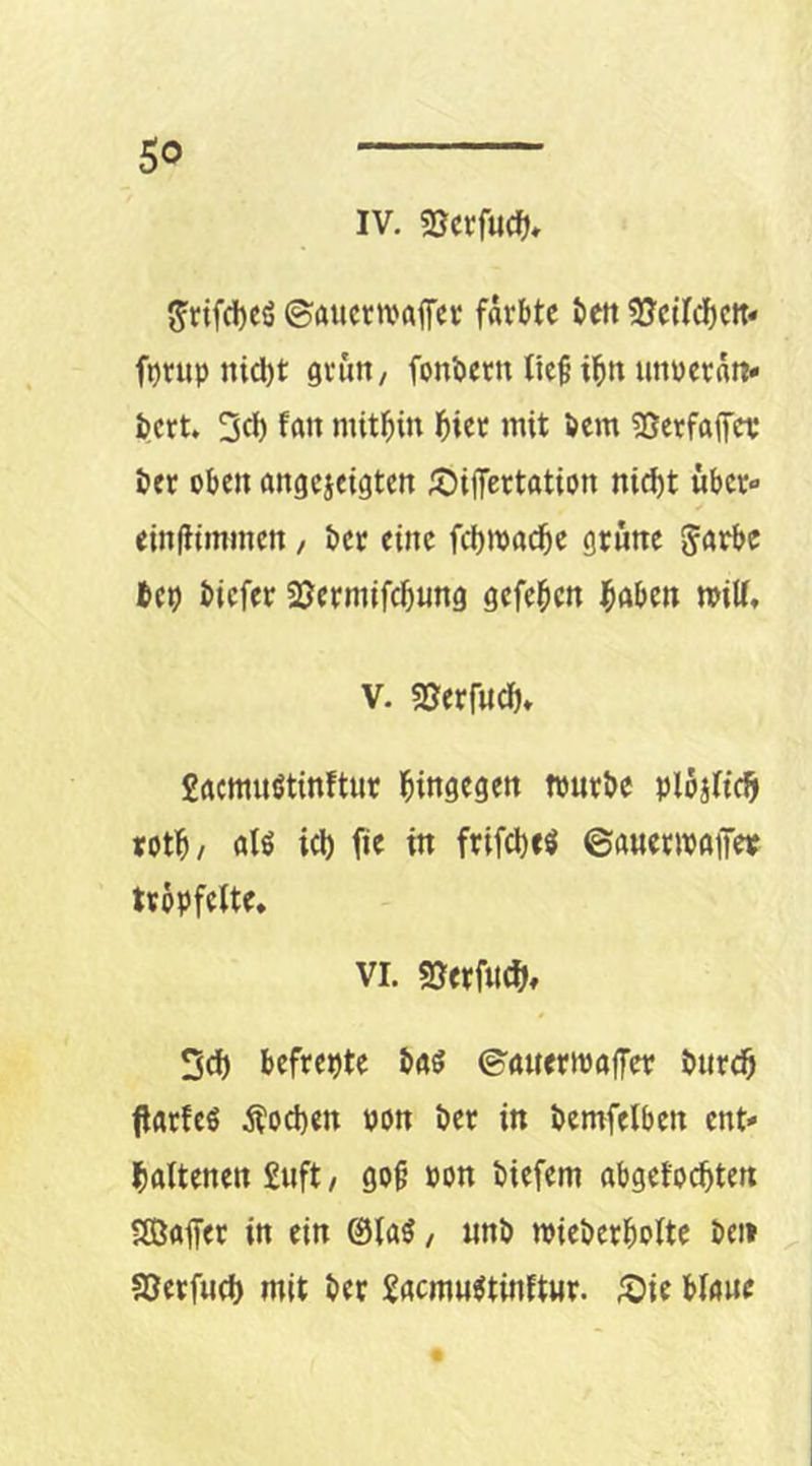 IV. «öcrfucf), S'rifd)eö ©aucttvaffcc färbte bett SJetfebett-« f^rup ni^t grün, fonbern lief i^n unperatt« bert. 2(1) f«»« mithin hier mit öem (ßerfaffer öer oben angeieigten ;t)ifferttttion nic^t über» einflimmcn, ber eine fcbmad^c grüne bep tiefer 2Jermifcbung gefeiten ^öben miU, V. SJerfudb» £acmuötinftur l^ingegen tpurte plbalic^ rotb/ atö icl) fie in frifcl)«^ ©auenpgff« Uppfelte. VI. SJerfne^), 2ci) befrepte tgg ©'ttuertpaffer tnre^ jlgrfcö Äoepen pon ter in temfelben ent- haltenen £uft, go^ pon tiefem abgetönten Sffiaffer in ein @la^, «nt mieterbolte teil sßerfun mit ter £acm«^tinftMr. ^ie blaue «