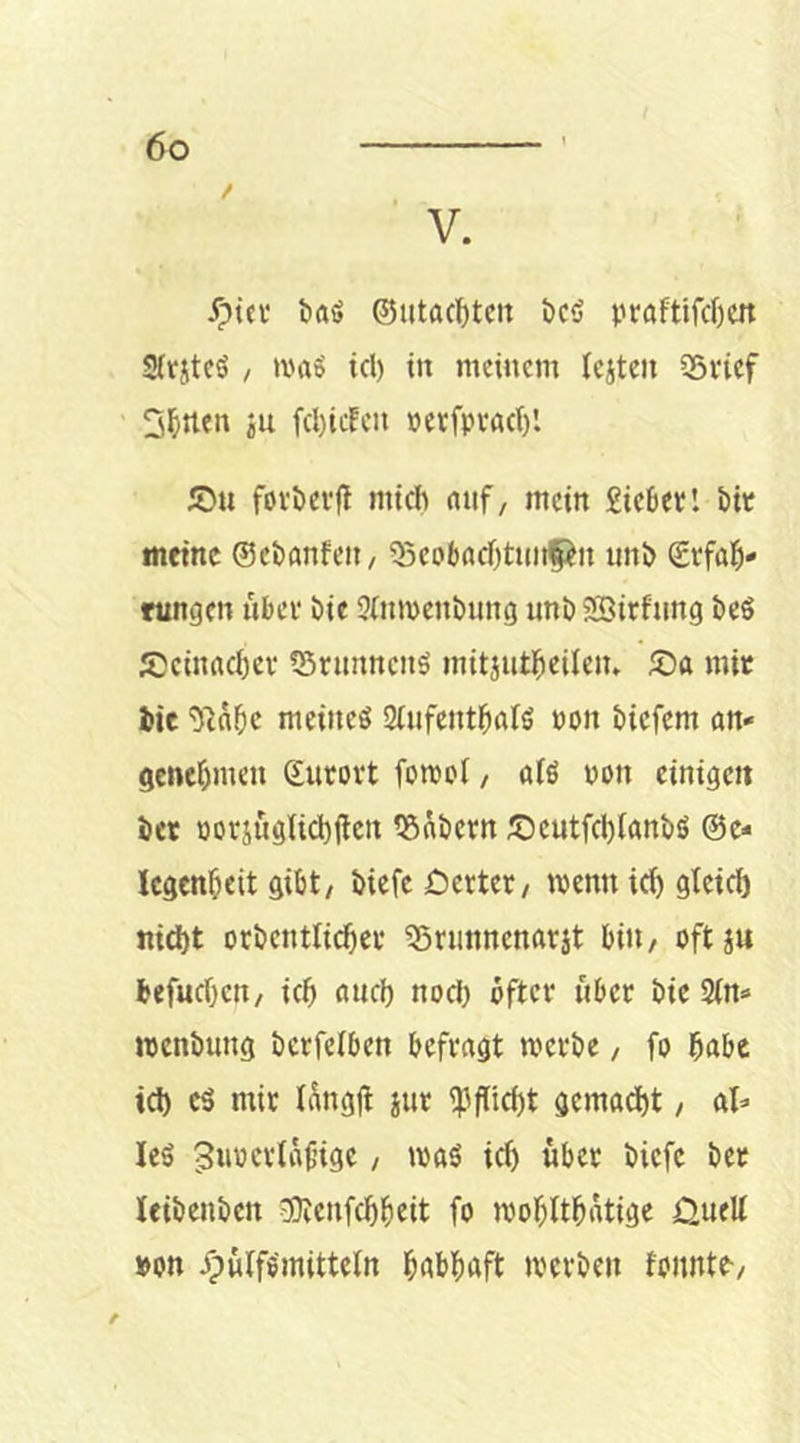 V. yptci’ baö ©utacl)tcn bcö vraftifd)cn Sftjitcö / a'aS icl) in meinem leiten iSvtef 3^rten ju fcl)icEeu »etfpvacl)'. IDu fovöevfl mich nuf, mein £ic6etl hit meine ©ehanfeit/ 55cobacf)tunf:^n im!> Svfal^* ttingen ubei* Die 3lnmenl)ung unb5£5irftmg heS Scinachev tBnmncuö mitiutheiletu Sa mit Jie meines SlufcnthalS non öiefem an- genehmen Surovt fomol, als non einigen her üoriuglichilen ^Satern Seutfd)lant>ö ©e- Icgenfieit gibt, biefc Detter/ menn id) gtei^ nicht orbentlicher ?5ninnenarit bin, oftiu befuchen, ich and) nod) öfter über bic 2(n» »enbung bcrfelben befragt werbe, fo habe td) es mir hkgjl iur i}3flid)t gemad)t, al- les 3w'5crtaf’igc, was id) über biefe bet leibenbcn eotenfehheit fo wohlthatige Duell »on jpwlfsmitteln habhaft werben fonnte.
