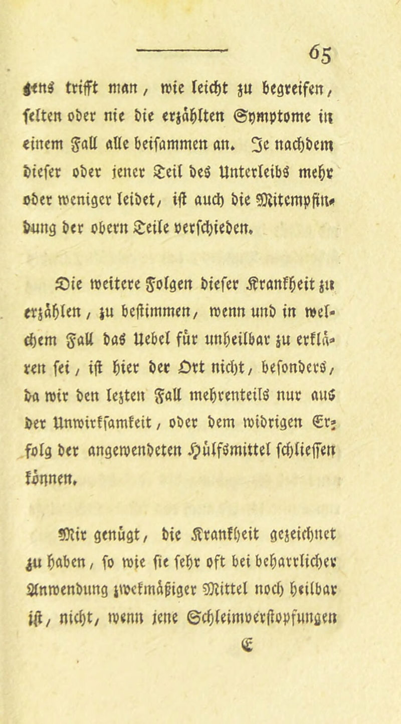 trifft man, mic leid)t ju k^reifen, ftlten ober nie bie eridj^iten (Symptome itt einem galt alle beifammen an. 2c nadbbem biefer ober jener S^eit beö Unterleibö me^r ober roeniger leibet, iff and) bie ^itcmpftti« &4mg ber Obern JJ:ei(c oerfebieben, Sie weitere Joigen biefer Äranfbcit ju erjdblen, ju bejlimmen, wenn «nb in wei- d)em galt baö Uebel für «nbeilbar iu crfld» ren fei, iff bi« ber Ort nicl)t, befonberb, ba wir ben lejten galt mebrenteilb nur auö ber Unwirffamfeit, ober bem wibrigen €r; folg ber angewenbeten ^ulfömittel fcblieffeti fdnnen, «Otir genügt, bie Äranfbeit gejei^net bßben, fo wie fie febr oft bet bcbatrlicbev Stnwenbung iwcfind^iger tOtittel noch betlbav »ff / nicht, wenn jene ©cbteimoerllopfungen