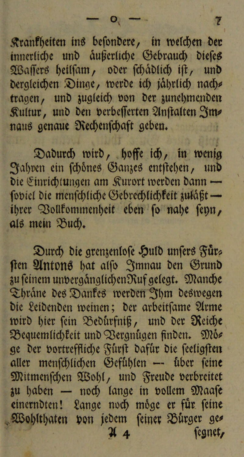 tnnetlicbe unt> dugcr(td>c ©ebtaud) btefeS SBafTer^ betlfam, obet fd)db(td) iff, unb berglcicben :Dmge, n>crt>c id) jal)t(td) nad)# tragen, unb jugletd) toon bet junebmenben £ultut, unb ben toerbejfertcn 2lnpalten 3m# turns genaue 9\ed^cnfc^>aft gebem £)abutd) ttotrb/ boffe idj/ in ttoenig 3d)ten cin fd)6nes ©anjeS entpel>en, unb bte (£invid)Mngen am kurort wetben bann ~ fotoiel bie menfcbltd>c ©ebrcd)(td)fett jufdft — il)tet SBollfommenbeit eben fo nal)e fepn, alS mein 9$ucfu £)utd> bte gten&enlofe £ulb unfetS $ut* pen 2lntonS bat alfo 3mnau ben ©tunb $u feinern untoetgdngltcben9\uf gelegt. $tand>e ^brdne bes £)anfeS rcetben 3bm beSmegett bie £etbcnben rcetnen; bet atbettfamc $itme ttoitb bier fein ^ebutfnif , unb bet fKetc^c Q3cquem(td)fett unb SBergnugen jtnbetn $?o# ge bet toortrefflid)e $urp bafut bie feeligpen allet menfcbltcben ©efulpen — fiber feme ^itmenfcben 5Bol)(/ unb gteube toetbteitet $u baben — nod) tange tn toollem Siftaafe etnetnbten! £ange nocb moge et fur feme . 2$obftbatcn bon jebern fetnet burger ge# W 4 fegnet,