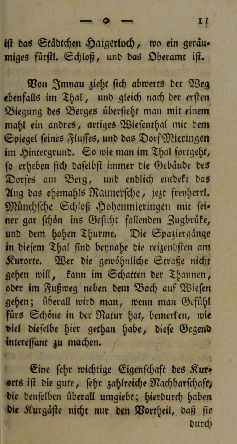 if! bag ©fabtdjen $aigerfo$, mo tin gerau* migeg furf!(. 0d;lojj, unt> bag Oberamt if!. 3?on ^mnau ftdj abroertg bcr 2Beg ebenfailg im Xf)al, unt> gieid) tiad) ber erf!eu 53iegung beg £5ergeg iiberfte^c man mit eittem maf)I ein anbreg, artigeg $Biefent(j>ai mit bem ©piegel feineg ftluffeg, unb bag $)orf9)?iet:ingen im Jjnntergrunb. ©o n>ie man im 'Sfwl fortge^t, fo er^eben fid) bafelbf! immer bie ©ebdube beg SDorfeg am 35erg, unb enblidj entbeft bag 2fug bag ef)emafj(g Otauncrfd^e / jejf frepfjettf. SD!und)fcf)e ©d)fop #ol)enmteringen mit fet- ner gar fd)6n ing ©eftd)t fattenben .^ugbrufe, unb bem fjof)en X^urme. £)ie ©pajiergange in biefem $f)a( finb bepnafje bie reijenbflen am ^urorfe. $Ber bie gemo^nlidje ©trafje ntdjf geften n?ifl / fann im @d)affen bet ^annen, ober im 5u§meg neben bem 23ad) auf ®tefen gefjen; u6craf( roirb man, roenn man ©efu^i furg ©d)one iti ber Sftatur §af, bemerfen, roie tiel biefelbe £ier get^an fjabe, biefe ©egenb interefiant ju madjen. ©ine fe^>r roidjtige ©igenfdjaft beg $ur* «rtg if! biegufe, fef)r jafytreidje 9!ad)barfd)aff> bie benfelben uberall umgiebt; ^ietburd) f)aben bie ^urgdfle nidjt nur ben fBort&eil,. ba£ fie burtf)
