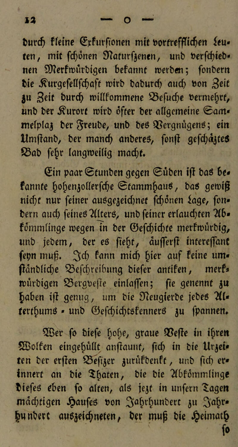 burd) ffeine (Epfurfionen mif borfreffTidjen feu- ten, mit fd)dnen SHafurfjenen, unb berfd)ieb- nen Stterfrourbigen befannf roerbci; fonbern tie $urgefel(fdjaff roirb baburd) aud) bon £eit $u Seif burd) ibiflfommene 53efud)e bermefjrf, unb ber kurort rotrb offer ber adgemeine Sam* mefplaj ber $reube, unb beg QSergnugeng; ein Umflanb, ber mand) anbereg, fonff gefdjajfeg 23ab fe§r langroeitig mad)f* ©in paarSfunben gegen Suben if! bag be- fannfe f)o()enjoHerfd)e Sfanim^aug, bag getbifj nid)f nur fetner auggejeidjnef fdionen fage, fon- bern aud) feineg 2ftterg, unbfeincr eriaud)fen 2(6- fommHnge roegen in ber @efd)id)fe merftburbtg, unb jebem, ber eg ft'efjf, aufferff infereffanC fepn muf. l^d) ^nn mid) fcier auf um' ffdnb(id)e S8efd)reibung biefer anfifen, merfa it>iirbigen 23ergbefie einlaffen; fie gencnnf $u §aben ijt genug, um bie Steugierbe jebeg 2(1• terf^umg • unb ©efd)td)tgfennerg ju fpannen. $Ber fo biefe f;o()e, graue Q?effe in i^rett 5Boifen eingef)uilt anjlaunf, fid) in bie ttrjei* ten ber erffen SSefijer jutufbenff, unb fid) er- innerf an bie $f)aten, bie bie 2ibfomm(inge biefeg eben fo alien, alg jejf in unfern 'Sagen mad)figen Jpaufeg bon ^a^r^unbert $u Jwnbert augjeicfynefen, ber mujj bie #eimat§ fo