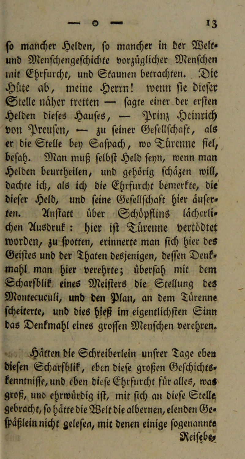 fo mandjer Jpeiben, fo mandjer in ber 5Be(f- unb 9)ienfd)engefcbid>fe Porjugfidjer SKenfcfyen tnif Q^tfurcfyf/ unb 0faunen befradjfen. ®te 4?ute ab, nictnc ^)crrn! werm fte bicfct ©telle ndt)Ct trcttcn — fagte einev bet erffcu Jpeiben biefeg Jpaufeg, — «£)Ctnddj bon ^rcufctl/ —- ju feiner ©efdlfdjaff, aiS er bie 0felie bep 0nfpod), roo ^Ul’CmiC fief, befab. 9Han mufj fdbfi jpeib fepn, wenn man Jpelben beurtbeifen, unb gef;ddg fdjd^en mitt, bacfyte id}, a(g id) bie <^^rfurd;f bemerffe, bie biefer Jpeib, unb feine ©efeflfdjaft j)ier dufer* ten. 2(nfiatt uber ©djbpflmS (dcT>er(i» djen 'Ku^bruf: l)icr i(t ^uvcnne bertobtct tborbcn, ju fporten, ednnerte man fid> bier be$ ©eifieg unb ber $bat€n begjenigen, beflfen $)enf* mabl man b*er berebrfe; uberfab mit bent ,Sd)arfbiif dneg 50^eifJer6 bie 0teiiung beS SOiontecucufi, unb ben 9>ian, an bem ‘Surenne fd)eitexte, unb bieg bie$ im eigentlidjffen @inn bag X)enfmab( eineg geoflen SD?enfd)en fcerebren. Jpaften bie @d)reiber(ein unfrer ^age eben biefen (Scbarfblif, ebcn biefe gropcn ®cfd)id)t$* fenntniffe,unb cben biefe ©brfarcbf furafleg, roa$ gro£, uno ebrmurbtg tfl, mit fid} an biefe <3rdfe gebradjf, fo bdtte bie ‘iSBeif bie albernen, eienben @e- fpdplein nittyt geiefen, mit benen einige fogenannte ^eifebfej