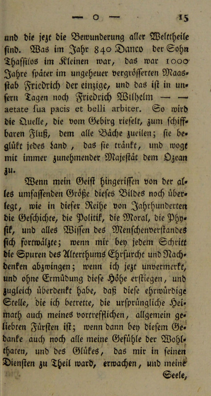 anb bie jejt bie Q3erounberung after 2Befftf;eite ftnb. 2Bag im 3a&r 840 5£>cinco bcr©of;ti Xfjafftiog im ^(einen war, bag war 1000 3uf)re fparer im ungefjeuer bergrofferten 93?aag» flab gricbrid) ber etnjige, unb bag if! in un* fern Xagen nod; St’icbricf) — — aetate fua pacis et belli arbiter. ©0 tbirb bie Cluefte, bie bom ©ebirg riefelf, ^um fd)iff* baten bcm afte $3ad;e jueilen; fie be* glufc jebeg $anb , bag fie tranfe, unb wogf mit tmmer $une(;menber 9)?ajeffdt bem £)^eait ju. QBenn mein ©eiff fjingeviffen bon ber at* teg untfajfenben ©ro£e biefeg Q5Ubeg nocf; uber* tegt, wie in biefer Sfcifje bon ^(H'&ubbertett bie ©efdjidjfe, bie 9>o(itif, bie 9)?orat, bie <Pf;p* fit, unb afteg Stiffen beg 9)Zenfd;enberftanbeg (id; forttbdfjfe; roenn mir bep jebem ©d;rift bie ©puren beg 2t(ferf§umg ©§rfurd;f unbSftacfj* benfen abjtbingen; wenn id; jejt unbermerff, unb ofjne ©rmubung biefe Jpofje erfHegen, unb jugleid; uberbenft fjabe, baf? biefe eijnburbige ©fefte, bie id; berreite, bie urfprungiid;e Jjpei* matf) aucb meineg borfreffftdjen, aftgemein ge* tiebten ^ften if?; wenn bann bep biefem ®e* banfe aucf; nod; afte meine ©efufjfe ber 5Bofjt* ffcaren, unb beg ©iufeg, bag mir in feineit X)ienf?en ju X^eil warb, erroadjen, unb meine <©eefe,