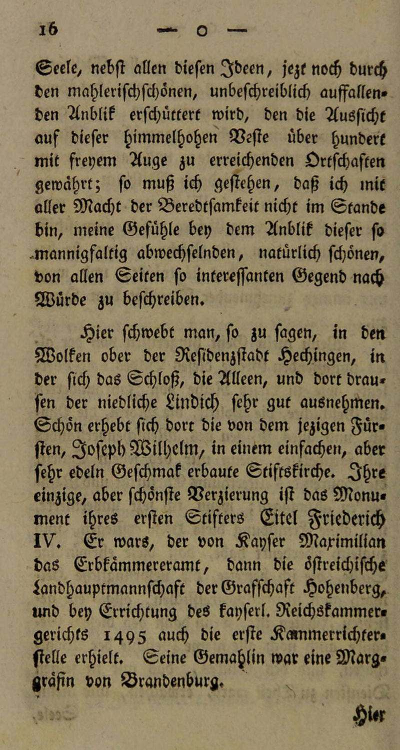 ©eefe, nebfl alien biefen^b^n, jejf nodj butcb ben maf)(erifcbfd)dnen, unbefcbreiblid) auffallen* ben 2(nbltf erfdjurtert rcirb, ben bie 2(ugftd;f auf biefer ^immel^o^en 93effe uber bunbert mit frei;em 2Iuge $u erreidjenben Drtfdjaften geirnf)vt; fo mufj idj> gefief)en, baf? id) mtt diet Sfladjt ber 23erebtfamfeit nid)f im ©tanbe bin, nieine ©efu^ie hep bem 2CnbIif biefet’ fo .mannigfaltig abroecbfelnben, naturlid) fd)6nen, bon alien ©eifen fo interejfanten ©egenb nacfc SBurbe ju befcbreiben. Jpier fdjroebc man, fo ju fagen, in ben 5Bo(fen ober ber SKefcbenjjlabf Jpedjingen, in ber ftd; bag ©cblof?, bie Tllleen, unb bort brau* fen ber nieblicbe £int>icf) fcfn’ guf augnefjmen. ©ebon er§ebf fid) bort bie bon bem je^igen 5ur« jfen, Sofepb flBtfycltn, in einem einfacben, abet fe£r ebein ®efd)maf erbaufe ©tiffgfircbe. einjige, aber fd)dnffe QSerjierung iff bag $ftonu« ment t£reg erfien ©tifterg Site! ^rieberidj IV. ©r roars, ber bon ^apfer Sttafimilian bag ©rbfdmmereramf, bann bie «5ffretd;tfd^e ianbfjauptmannfdjafe ber ©raffebaft Jpobenberg, wnb bet? ©rid)cung beg fat?fetl. SXeicbSfammer* gerid;fg 1495 aucb bie erffe ^ammerricbfer* (Me erfjielt. ©eine ©ema^iin roar eine Sftarg* graftn bon SSranbenburg. >si- #tor