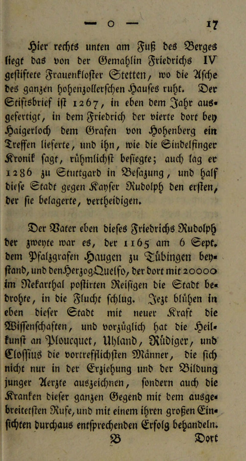 $ier redjfS unfen am $u§ be$ Serges fiegf ba$ Don ber ©emapn $rjebrid;$ IV geflifrere ^rauenffoffer ©tetten, too bie 2(ftf;e be$ ganjen frofjenjoHerfcfyen JpaufeS ru£t. 3>r 0fiftSbrief if! 1267, in eben bem 3?a(?r gefertigf, in bem ^riebrid? ber Dierfe borf bet> Jpaiger(otf) bem ©rafen Don Jpof>enberg ein Xreffen (ieferte, unb if)n, rnie bie ©inbelfinger ^ronif fagf, ruf)miid)fl befiegfe; aud) fog ec 1286 $u ©fuftgarb in Sefajung, unb f)aff biefe 0fabf gegen .^apfer £KuboIp§ ben erjfen, ber fie beiagerfe, Dertfjeibigem £)er Safer eben btefeS ^riebridjs SXubofpfj ber jTOepfe rear e$, ber 1165 am 6 0epf* bem 93fa(jgrafen #augen ju Tubingen bep- flanb, unb benJperjogCJudfO/ ber borf mit 20000 im 9tfefart£ai poflirfen £Ketfigen bie 0fabf be« bro^fe, in bie $[ud)f fcf)Iug. 3>e$t bfu(jen in eben biefer 0fabt mif neuer ^raff bic 3Biffenfcf)affen, unb Dorjug(id) f>at $eil* funft an ^(oucquet, Ut)(anb, fKubtgcr/ unb ©{offtuS bie Dortreffddjften banner, bie fid) nidjf nur in ber ©rjte^ung unb ber Stfbung junger Tierjfe augjeid)nen, fonbern aucb bie ^ranfen biefer ganjen ©egenb mif bem ausge« breitetffen SSufe/Unb mif etnem ifjren gropen©in* fidjfen bureaus enffpredjenben (jrfoig be^anbelm S £>ore