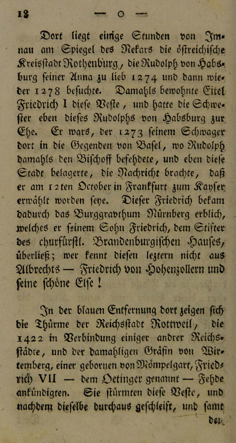 &orf liegt eirrige Sfunben ton 3m* na« am Spiegel be$ Siebars bt'e 6fireiddfd;e .ftreteflabc 9\otl)<mb‘urg , bie9iubolpf) ton Jpab&- burg fetner 2lnna ju lieb 1274 unb bann itie* ber 1278 befud)fe. £)amaf;te bettofmfe Site! gncbrtdj) I biefc Q5cfTe, unb fyatte bte Sdjtte- f?er eben biefeS 9\ubolp§S ton Jpabgburg $ur Sf)c. Sr ttar£, ber 1273 feinem Sdjitager bort in bte ©egenben ton s-5afel, tto jXubolpfj barna^ls ben 23ifd;off befefjbete, unb eben biefe Stabf belagerfe, bte 9?ad)ridjf brnd^te, bafj er am r2fen October in $ranffurt $um ^apfer crma^lt ttorben fepe. liefer ^riebrtd) befam baburd) bao 23urggrattf)um Dlurnberg erblidj, jtelc^cS ev fsinem Sofm $riebrtdj, bem Suffer be$ ^ranDcnbuvgifcfjen dpaufeS, uberliefj; tter fennf biefen lejfem nid)t au$ 2llbred)t$ — $vtebncf) bon $ofyen$ollem unb feme fcbone Slfc! ^n ber blauen Snffernung borf jeigen ftcf) bte purine ber £Keid)ofIabf 9\0tttteil/ bte 1422 in QSerbinbung einiger anbrer 9ieid)S» flabte, unb ber bamaljligen ©rdfm ton lIBir* temberg, einer gebovtten ton SOtompelgarf, Jvicb* Ticl) VII — bem Oettngcr getimint — $e()be anfunbigfen. Sie flurmfen biefe Q^ejlc, unb ttacbbem biefelbe t>urc^aw$ gefdjdeiff, unb fame bek.