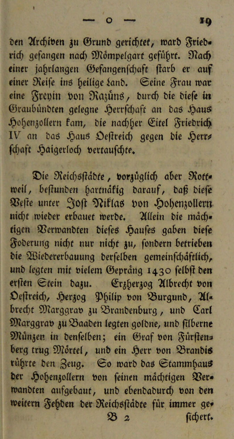 ig ben Sfrdjiben $u ©runb geridjfef, roarb grieN rid? gefangen nad) Sftompelgarf gefufjrf. SRadj einer jaindangen ©efangenfd;aft fiarb er auf einer Dveife ing fjeilige ianb. Seine $rau »ac cine 8rci)in bon 3Rajung/ burcf) bie btefc m ©raubiinbten gelegne Jperrfdjaft an bag JpauS JJjofjenjoUem fam, bie nad^er ©iref ^riebricfr IV an bag Jpaug Cejlreid) gegen bie Jpetr^ fcbaft Jpaigerfodj bevfaufdjfe* $)ie 9ieid)gfldbfe, borjug(id) aber 9{off- n?eif, beflunben (jarfndfig barauf, baf? biefe 5?efte untev 3o|I ^ifiaet bon #ol)enjolIern nid)f roieber erbauef roerbe. 71Uein bie inadj* tigcn 23ern)anbfen biefeg Jpaufeg gaben biefe goberung nid)C nur nidjt ju, fonbern befrieben bie ©Biebererbauung berfelben gemeinfdjdffiicb, unb iegfen mif biefem ©eprang 1430 felbff ben erfien Sfein baju. ©rjfjerjog 2flbred)f bon Oeflreid), £er,$og 93f)i(ip bon 23urgunb, 2(f* bred)t SDcarggrab $u SSranbenburg , unb ©art 9)?arggrab ju23aaben legten golbne, unb ftlberne 5Kun^en in benfeiben; ein ©raf bon §urfletu» berg trug Sttortef, unb ein Jperr bon 23ranbi$ tu^rte ben 3euS* ©0 rcarb bag StammfjauS ber Jpo^enjoflern bon feinen mad^figen Q3er* manbfen aufgebaut, unb ebenbaburd; bon ben weifern 3e§ben ber £Keid)gjHbte fur immet gee 23 2 ftcberf.