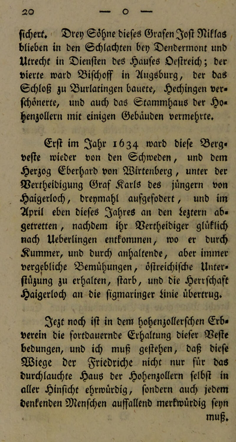 ftdjetf* ©vet) @o§ne biefeg ©rafen 9Mag biieben in ben ©d)lad)ten bet) ©enbermont unb tltrecfye in ©tenfien beg Jpaufeg Defireicb; ber bievfe rcarb 23ifd)off in 2iuggburg, ber bag ©d)(o§ ju $3urlafingen bauete, Jpecbingen her* febonerte, unb aucf) bag ©rammfjauss ber Jj3o« ^enjolievn tnic einigen ©ebauben berme§rte, <£rft im Sa^r 1634 rcarb biefe S3erg« fceffe rcieber bon ben ©cbmeben, unb bem .£er$og ©berbarb bon 2Birfenberg, unter ber SBevtbeibtgung ©raf .ftavfg beg jimgern bon Jpaigerlodj, brepmabl aufgefobert, unb im Tiprii eben biefeg 3abre* fln 156,1 ab« gefretfen, nadjbem i^r QSert^etbiger gfuf(id) nacf) Ueberlingen entfonunen, too er burd) Summer, unb buref) an^alfenbe, aber imtner bergeblidje 23emubungen, oflretcbifcbe Unfer- fJujung ju erbaifen, fiarb, unb bte JperrfcbafC Jpaigerlod) an bie ftgmaringer iinie uberfrug. 3>ejf nocb ij? in bem ^o^enjolferfcf^n ©rb- herein bie fovtbauernbe (£i’baffung btefer 2?effe bebungen, unb id) muf? geffeben, baf biefe SBiege ber grtebricbe nid)t nur fur bag t>urcb(aud)fe £aug ber Jpobenjotfern felbfl in afler Jpinftd^t ebrrourbtg, fonbern aud) jebem benfenben Sftenfcben auffallenb merfrourbig fetjn mufj*