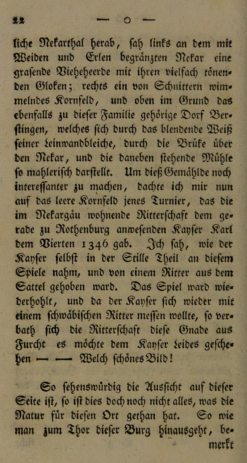 lidje Sftefattfwi fcerab, faf> fttifs an tern mit SBeiben unb ©tden begrdnjten 9Mar einc <jrafenbe QSiefjebeerbe mit ifjren oielfad? ronetx* ben ©fofen; red)fg ein bon ©d)iiitfern trim* meinbeg ^ornfelb, unb oben tm ©runb bag cbenfaUs ju btefer gamilie gefidrige SDorf Q5er« fftngen, rceldjeg fid) burd) bag bienbenbe 2Bei£ feiner ieinroanbbieicbe, burcb bic 53rufe uber ben Sftefar, unb bie baneben f!e^enbe SOfti^fe fo ma^ferifdj barfMf. Um biej)©emdf)lbe nod) intereffanter $u mad)en, bacbte id) mir nun auf bag leere ^ornfelb jeneg ^urnier, bag bte im 9Margdu trof)nenbe 9itfterfd)aft bem ge* rabe ju ^{otijenburg anmefenben $apfer ^ar( bem QSierten 1346 gab* 3dj fa£, trie bee ^apfer feibj? in ber ©tide ^f^eii an biefem ©pieie na^m, unb bon eitiem Duffer aug bem ©affei ge^oben roarb. £>ag ©ptef marb trie* berfjo§(f, unb ba ber ^apfer fid) trieber mit elnem fd)trdbtfd)en fitter nteffen rooflfe, fo Per* batf) fid) bie Diifterfd)aft biefe ©nabe aug gurdjf eg mbd)fe bem ^apfer ieibeg gefcfye* §en —. — 2Be(d) fdjdneg23iib! ©0 fefjengtrurbig bie 2fugftd)t auf biefer ©eite ift, fo ijl bieg bod) nod; nid)f aileg, mag bie Statue fur biefen Drt getfjan Ijaf. ©0 mie man jum $&or biefer 23urg ^inaw^se^t, be-