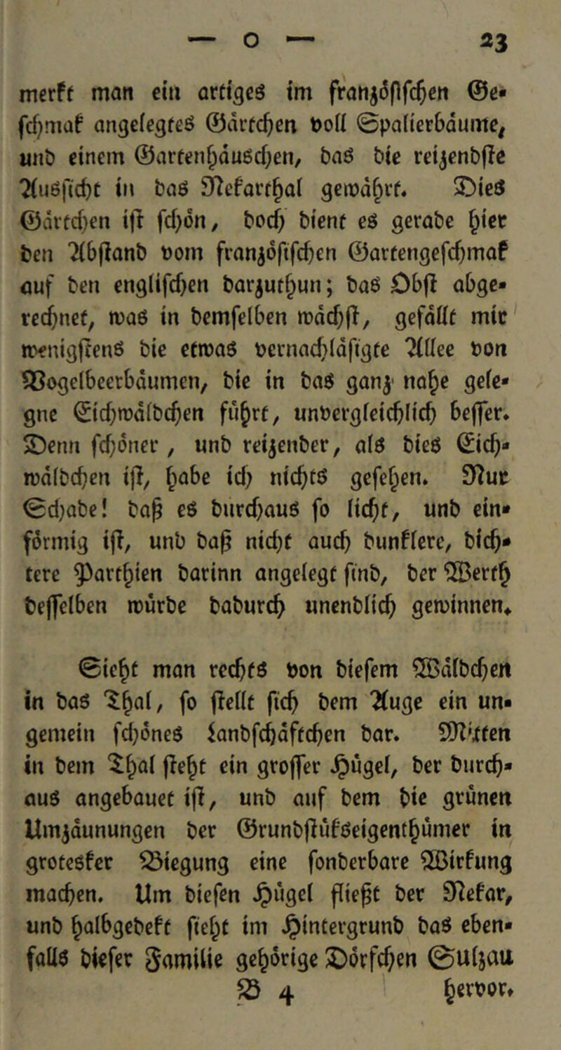 merft man ein arttgeg im franjdflfcfjen ©e* fd;ntaf angeiegreg ©drfcfjen t>oU ©patierbdume, unb einem ©arfen(;dugd;en, bag btc reijenbjle 2(ugfid)t in bag SRcfarrfial gerodf;rf. £>ieg ©dred;en ift fdjdn, bed) bienf eg gerabe fyet ben 2(bjlanb t)om franjoftfcben ©artengefd;maf auf ben englifd;en barjurfjun; bag Dbff abge* redjnef, wag in bemfelben rodd^fT, gefddt mic n?enigfceng bie etroag oernadddfigfe ?(flee bon SSogelbeetbdumen, bie in bag ganj naf)e gefe* gne 0d;rod(bd;en fu§rt, um>ergfeid;(id; beffer. SDenn fd;dner, unb reijenber, a(g bieg ©id;* tua(bd)en iff, fjabe id; nidjtg gefeljen. 9ftuc ©d;abe! baf? eg burdjaug fo Itdjf, unb ein* fdrmig ift, unb baft ntd;f aud; bunfierc, bid;* tere 9>avt£ten barinn angetegf ftnb, ber (2Berffj bejfelben rourbe baburc^ unenblid; gen>innen* ©ic§t man redjfg bon biefem 5Bafbd;ert in bag ‘Sfjal, fo jMf fid; bem 2(uge ein un* gemeiti fd;dneg $anbfd)dftd;en bar. SK’Xfen in bem $f)al jlef)t ein groffer Jpugel, ber burcb* aug angebauet ifi, unb auf bem bie grunen Umjaunungen ber ©runbfiufgeigentfjumer in grotegfer Q3iegung eine fonberbare QBirfung inacben. Urn biefen Jpugel flte^C ber 3Refar, unb ^albgebeft fce^t tm £intergrunb bag eben* falls biefer garoilie gefcorige £>orfd;en 0U(jau £3 4 §etoor»