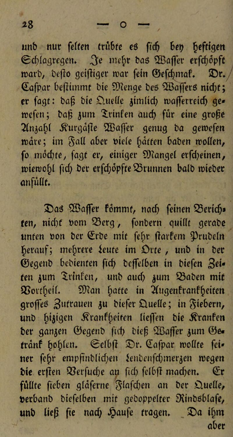 unb nur feffcn friibfe eg fid) bei) Jeftigett <8d)lagrcqen. f\e mebr bag QBaflfer ctfrfjopfe ©afpar befiimmt bie 9)?enge beg $33afferg nid)f; er fagt: bap bie £>ueifc jimlicf) tuafferreid) ge* roefen; bap juin ^rinfen aucf> fur eine grope 2(n.ft’urgdfle 2Baj]er genug ba geroefen ware; im 5att aber pieie (jaffen baben rcoilen, fo mdd)fe, fagf er, einiger Mangel etfd)einen, trietrol)! fid) ber erfd)6pfte 55runnen balb roieber anfuiif. £5ag $Baflfer fommf, nad) feinen 23ert’dj» fen, ntcf)f Pom 33erg, fonbern quiflt gerabe unfen Pon ber ©rbe mif fefjr flarfem ^rubeirt §erauf; mefcrere ieufe tm £>rfe, unb in ber ©egenb bebienfen fid) bcfjeiben in biefen 3*i* ten $um Srlnfen, unb aud) $um 33aben mif 93ottf)eff. 93?an fyatte in 2(tigenfranff)eifen groffeg 3u^uen $u biefer £luelie; in Siebern, unb fjijigen ^ranf^eiren lichen bie ^ranfen ber ganjen ©egenb fid) biep ^Gaffer juni ©e* frdnf fcofcfen. (Befbj} SDr. ©afpar roofffe fei* ner fef>r emppnbiid)en ienbenfd)mer$en roegen bie erflen Q3erfud)e an fid) fefbfl mad)en. ©r fullte fieben gtaferne ^lafdjen an ber £).ueUe, perbanb biefelben mif geboppeifer SKinbgblafe, unb liep fie nad) Jpaufe fragen, . £>a ii)m aber